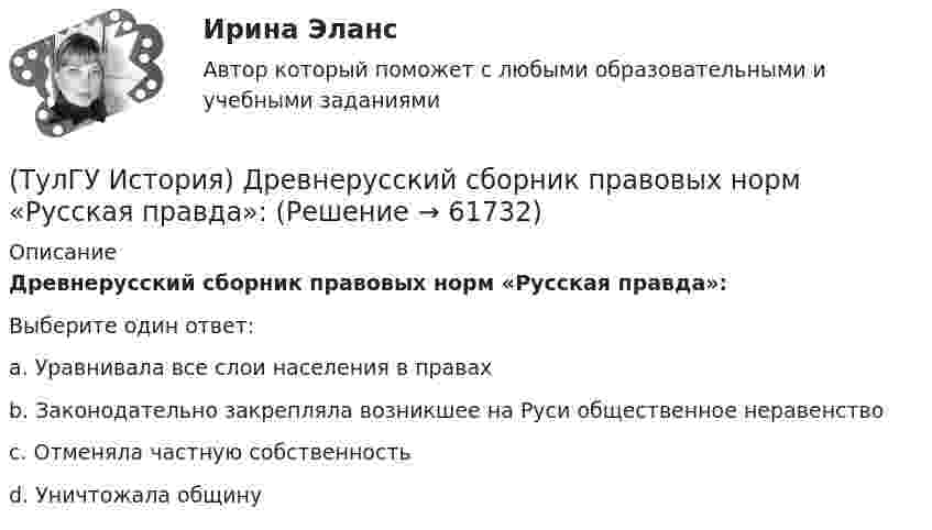      
            Описание
            Древнерусский сборник правовых норм «Русская правда»:Выберите один ответ:a. Уравнивала все слои населения в правах b. Законодательно закрепляла возникшее на Руси общественное неравенство c. Отменяла частную собственность d. Уничтожала общину    
            
            
            (ТулГУ История) Для вотчинного землевладения характерно:(ТулГУ История) Древнерусский сборник правовых норм «Русская правда»:(ТулГУ История) Знаменитое морское сражение в период Северной войны:(ТулГУ История) Иван IV Грозный вводит опричнину с целью:(ТулГУ История) Исключение СССР из Лиги Наций произошло в результате:(ТулГУ История) Историк _______________ считается родоначальником марксистской концепции отечественной истории, главой школы историков-марксистов(ТулГУ История) Какая внешнеполитическая акция СССР произошла раньше:(ТулГУ История) В первые послевоенные годы (1945–1953 гг.) произошло:(ТулГУ История) В «Слове о полку Игореве» рассказывается о борьбе русских с войском:(ТулГУ История) Второй фронт был открыт на территории(ТулГУ История) Выберите утверждение, характеризующее развитие СССР в 1964-1985 гг.(ТулГУ История) Выдающимися представителями западников являлись:(ТулГУ История) Высшим государственным органом, сосредоточившим всю полноту власти в годы Великой Отечественной войны, стал:(ТулГУ История) Двумя причинами первой мировой войны были