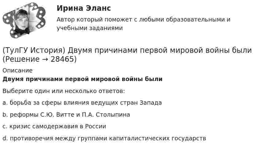      
          Описание
          Двумя причинами первой мировой войны былиВыберите один или несколько ответов:a. борьба за сферы влияния ведущих стран Запада b. реформы С.Ю. Витте и П.А. Столыпина c. кризис самодержавия в России d. противоречия между группами капиталистических государств   
            
            
            (ТулГУ История) Высшим государственным органом, сосредоточившим всю полноту власти в годы Великой Отечественной войны, стал:(ТулГУ История) Двумя причинами первой мировой войны были(ТулГУ История) Двумя характерными чертами эпохи правления Петра I являлись…(ТулГУ История) Для вотчинного землевладения характерно:(ТулГУ История) Древнерусский сборник правовых норм «Русская правда»:(ТулГУ История) Знаменитое морское сражение в период Северной войны:(ТулГУ История) Иван IV Грозный вводит опричнину с целью:(ТулГУ История) Важнейшей функцией исторического знания является _______________, поскольку учёт исторического опыта позволяет избегать многих ошибок в настоящем и будущем, предвидеть будущее, строить прогнозы на перспективу.(ТулГУ История) В каком году в СССР была предпринята попытка реформирования директивной экономики (так называемая «косыгинская реформа»), направленная на материальное стимулирование производителя?(ТулГУ История) В каком ряду приведены даты, связанные с советскими достижениями в освоении космоса?(ТулГУ История) В первые послевоенные годы (1945–1953 гг.) произошло:(ТулГУ История) В «Слове о полку Игореве» рассказывается о борьбе русских с войском:(ТулГУ История) Второй фронт был открыт на территории(ТулГУ История) Выберите утверждение, характеризующее развитие СССР в 1964-1985 гг.
