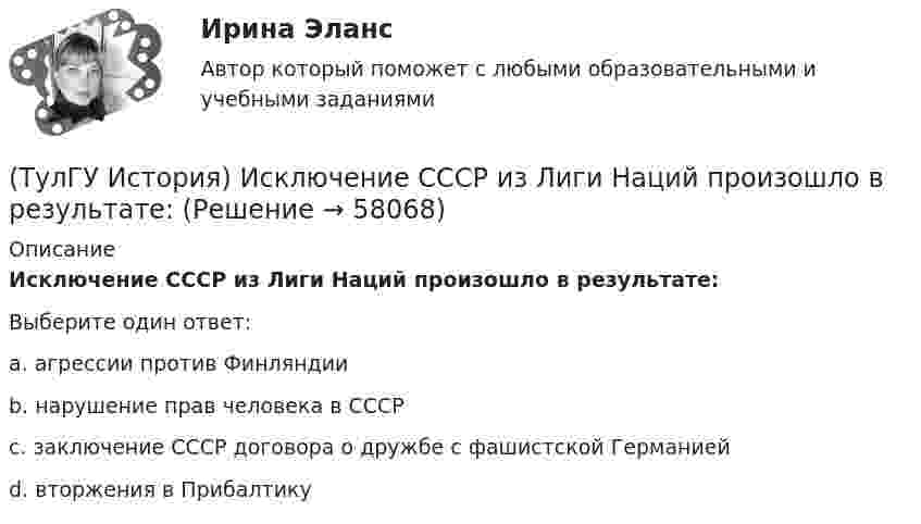      
            Описание
            Исключение СССР из Лиги Наций произошло в результате:Выберите один ответ:a. агрессии против Финляндии b. нарушение прав человека в СССР c. заключение СССР договора о дружбе с фашистской Германией d. вторжения в Прибалтику    
            
            
            (ТулГУ История) Иван IV Грозный вводит опричнину с целью:(ТулГУ История) Исключение СССР из Лиги Наций произошло в результате:(ТулГУ История) Историк _______________ считается родоначальником марксистской концепции отечественной истории, главой школы историков-марксистов(ТулГУ История) Какая внешнеполитическая акция СССР произошла раньше:(ТулГУ История) Какая цель Великого посольства не была достигнута?(ТулГУ История) Как называется перемирие, в соответствии с условиями которого Россия получала Смоленскую и Чернигово-Северскую земли, утраченные в Смутное время, а также Левобережную Украину?(ТулГУ История) Как называлась политика Петра I, направленная на поощрение развития отечественного мануфактурного производства, защиту интересов русских купцов от иностранных конкурентов?(ТулГУ История) Выберите утверждение, характеризующее развитие СССР в 1964-1985 гг.(ТулГУ История) Выдающимися представителями западников являлись:(ТулГУ История) Высшим государственным органом, сосредоточившим всю полноту власти в годы Великой Отечественной войны, стал:(ТулГУ История) Двумя причинами первой мировой войны были(ТулГУ История) Двумя характерными чертами эпохи правления Петра I являлись…(ТулГУ История) Для вотчинного землевладения характерно:(ТулГУ История) Древнерусский сборник правовых норм «Русская правда»: