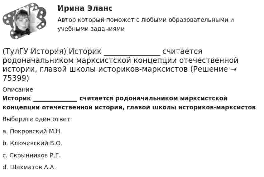      
            Описание
            Историк _______________ считается родоначальником марксистской концепции отечественной истории, главой школы историков-марксистовВыберите один ответ:a. Покровский М.Н. b. Ключевский В.О. c. Скрынников Р.Г. d. Шахматов А.А.    
            
            
            (ТулГУ История) Исключение СССР из Лиги Наций произошло в результате:(ТулГУ История) Историк _______________ считается родоначальником марксистской концепции отечественной истории, главой школы историков-марксистов(ТулГУ История) Какая внешнеполитическая акция СССР произошла раньше:(ТулГУ История) Какая цель Великого посольства не была достигнута?(ТулГУ История) Как называется перемирие, в соответствии с условиями которого Россия получала Смоленскую и Чернигово-Северскую земли, утраченные в Смутное время, а также Левобережную Украину?(ТулГУ История) Как называлась политика Петра I, направленная на поощрение развития отечественного мануфактурного производства, защиту интересов русских купцов от иностранных конкурентов?(ТулГУ История) Как назывались представители русской общественной мысли 1830-1850-х гг., идеализировавшие историческое прошлое России, выступавшие за самобытный путь развития России:(ТулГУ История) Выдающимися представителями западников являлись:(ТулГУ История) Высшим государственным органом, сосредоточившим всю полноту власти в годы Великой Отечественной войны, стал:(ТулГУ История) Двумя причинами первой мировой войны были(ТулГУ История) Двумя характерными чертами эпохи правления Петра I являлись…(ТулГУ История) Для вотчинного землевладения характерно:(ТулГУ История) Древнерусский сборник правовых норм «Русская правда»:(ТулГУ История) Знаменитое морское сражение в период Северной войны: