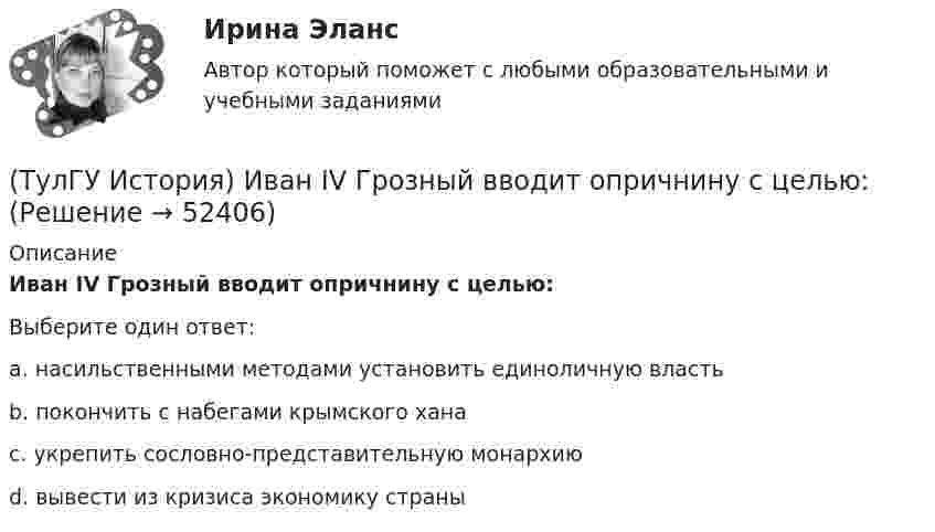      
            Описание
            Иван IV Грозный вводит опричнину с целью:Выберите один ответ:a. насильственными методами установить единоличную власть b. покончить с набегами крымского хана c. укрепить сословно-представительную монархию d. вывести из кризиса экономику страны   
            
            
            (ТулГУ История) Знаменитое морское сражение в период Северной войны:(ТулГУ История) Иван IV Грозный вводит опричнину с целью:(ТулГУ История) Исключение СССР из Лиги Наций произошло в результате:(ТулГУ История) Историк _______________ считается родоначальником марксистской концепции отечественной истории, главой школы историков-марксистов(ТулГУ История) Какая внешнеполитическая акция СССР произошла раньше:(ТулГУ История) Какая цель Великого посольства не была достигнута?(ТулГУ История) Как называется перемирие, в соответствии с условиями которого Россия получала Смоленскую и Чернигово-Северскую земли, утраченные в Смутное время, а также Левобережную Украину?(ТулГУ История) Второй фронт был открыт на территории(ТулГУ История) Выберите утверждение, характеризующее развитие СССР в 1964-1985 гг.(ТулГУ История) Выдающимися представителями западников являлись:(ТулГУ История) Высшим государственным органом, сосредоточившим всю полноту власти в годы Великой Отечественной войны, стал:(ТулГУ История) Двумя причинами первой мировой войны были(ТулГУ История) Двумя характерными чертами эпохи правления Петра I являлись…(ТулГУ История) Для вотчинного землевладения характерно: