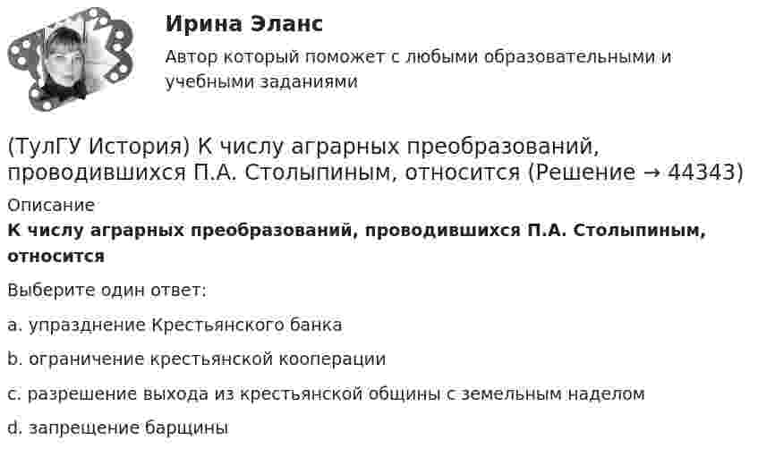      
            Описание
            К числу аграрных преобразований, проводившихся П.А. Столыпиным, относитсяВыберите один ответ:a. упразднение Крестьянского банка b. ограничение крестьянской кооперации c. разрешение выхода из крестьянской общины с земельным наделом d. запрещение барщины   
            
            
            (ТулГУ История) К царствованию Екатерины II относится:(ТулГУ История) К числу аграрных преобразований, проводившихся П.А. Столыпиным, относится(ТулГУ История) Мануфактурой называется предприятие:(ТулГУ История) Методология, в соответствии с которой исторический процесс представлялся как последовательная смена в истории человечества общественно-экономических формаций, получила название…(ТулГУ История) Наиболее активные дипломатические отношения Русь на протяжении древнерусского периода истории имела с:(ТулГУ История) Опричнина привела к:💯 ТулГУ История (ответы на тест, август 2022)(ТулГУ История) Как называется перемирие, в соответствии с условиями которого Россия получала Смоленскую и Чернигово-Северскую земли, утраченные в Смутное время, а также Левобережную Украину?(ТулГУ История) Как называлась политика Петра I, направленная на поощрение развития отечественного мануфактурного производства, защиту интересов русских купцов от иностранных конкурентов?(ТулГУ История) Как назывались представители русской общественной мысли 1830-1850-х гг., идеализировавшие историческое прошлое России, выступавшие за самобытный путь развития России:(ТулГУ История) Как называлось в России в 1 половине XIX века сословие, обладавшее монопольным правом на владение крепостными крестьянами(ТулГУ История) Как назывался денежный сбор с крестьян при уходе от землевладельцев в «Юрьев день»?(ТулГУ История) Какое событие относится к периоду 1953 – 1964 гг.?(ТулГУ История) Какой город был главным соперником Москвы в борьбе за объединение Северо-Восточной Руси?