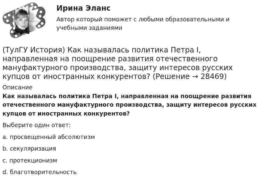      
          Описание
          Как называлась политика Петра I, направленная на поощрение развития отечественного мануфактурного производства, защиту интересов русских купцов от иностранных конкурентов?Выберите один ответ:a. просвещенный абсолютизм b. секуляризация c. протекционизм d. благотворительность   
            
            
            (ТулГУ История) Как называется перемирие, в соответствии с условиями которого Россия получала Смоленскую и Чернигово-Северскую земли, утраченные в Смутное время, а также Левобережную Украину?(ТулГУ История) Как называлась политика Петра I, направленная на поощрение развития отечественного мануфактурного производства, защиту интересов русских купцов от иностранных конкурентов?(ТулГУ История) Как назывались представители русской общественной мысли 1830-1850-х гг., идеализировавшие историческое прошлое России, выступавшие за самобытный путь развития России:(ТулГУ История) Как называлось в России в 1 половине XIX века сословие, обладавшее монопольным правом на владение крепостными крестьянами(ТулГУ История) Как назывался денежный сбор с крестьян при уходе от землевладельцев в «Юрьев день»?(ТулГУ История) Какое событие относится к периоду 1953 – 1964 гг.?(ТулГУ История) Какой город был главным соперником Москвы в борьбе за объединение Северо-Восточной Руси?(ТулГУ История) Для вотчинного землевладения характерно:(ТулГУ История) Древнерусский сборник правовых норм «Русская правда»:(ТулГУ История) Знаменитое морское сражение в период Северной войны:(ТулГУ История) Иван IV Грозный вводит опричнину с целью:(ТулГУ История) Исключение СССР из Лиги Наций произошло в результате:(ТулГУ История) Историк _______________ считается родоначальником марксистской концепции отечественной истории, главой школы историков-марксистов(ТулГУ История) Какая внешнеполитическая акция СССР произошла раньше: