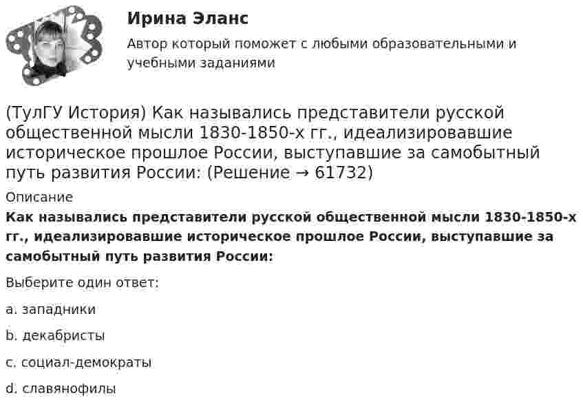      
            Описание
            Как назывались представители русской общественной мысли 1830-1850-х гг., идеализировавшие историческое прошлое России, выступавшие за самобытный путь развития России:Выберите один ответ:a. западники b. декабристы c. социал-демократы d. славянофилы    
            
            
            (ТулГУ История) Как называлась политика Петра I, направленная на поощрение развития отечественного мануфактурного производства, защиту интересов русских купцов от иностранных конкурентов?(ТулГУ История) Как назывались представители русской общественной мысли 1830-1850-х гг., идеализировавшие историческое прошлое России, выступавшие за самобытный путь развития России:(ТулГУ История) Как называлось в России в 1 половине XIX века сословие, обладавшее монопольным правом на владение крепостными крестьянами(ТулГУ История) Как назывался денежный сбор с крестьян при уходе от землевладельцев в «Юрьев день»?(ТулГУ История) Какое событие относится к периоду 1953 – 1964 гг.?(ТулГУ История) Какой город был главным соперником Москвы в борьбе за объединение Северо-Восточной Руси?(ТулГУ История) Кто из названных лиц был известным дипломатом в XIX в.(ТулГУ История) Древнерусский сборник правовых норм «Русская правда»:(ТулГУ История) Знаменитое морское сражение в период Северной войны:(ТулГУ История) Иван IV Грозный вводит опричнину с целью:(ТулГУ История) Исключение СССР из Лиги Наций произошло в результате:(ТулГУ История) Историк _______________ считается родоначальником марксистской концепции отечественной истории, главой школы историков-марксистов(ТулГУ История) Какая внешнеполитическая акция СССР произошла раньше:(ТулГУ История) Какая цель Великого посольства не была достигнута?
