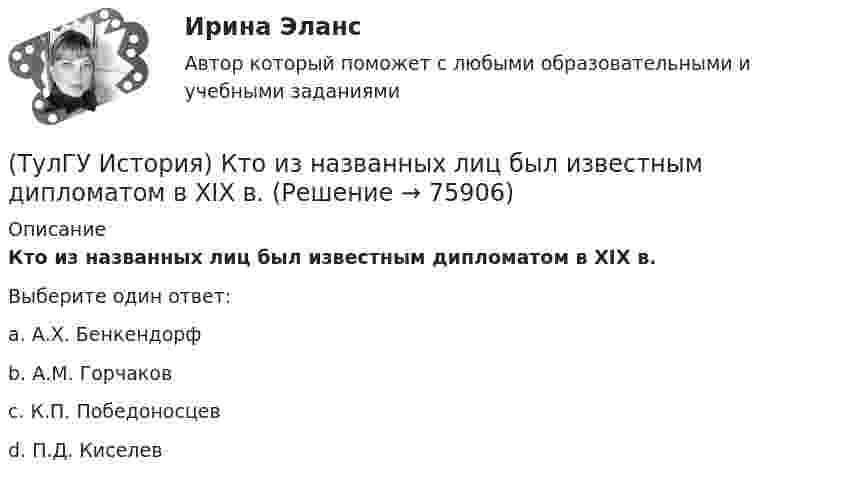      
            Описание
            Кто из названных лиц был известным дипломатом в XIX в.Выберите один ответ:a. А.Х. Бенкендорф b. А.М. Горчаков c. К.П. Победоносцев d. П.Д. Киселев    
            
            
            (ТулГУ История) Какой город был главным соперником Москвы в борьбе за объединение Северо-Восточной Руси?(ТулГУ История) Кто из названных лиц был известным дипломатом в XIX в.(ТулГУ История) К царствованию Екатерины II относится:(ТулГУ История) К числу аграрных преобразований, проводившихся П.А. Столыпиным, относится(ТулГУ История) Мануфактурой называется предприятие:(ТулГУ История) Методология, в соответствии с которой исторический процесс представлялся как последовательная смена в истории человечества общественно-экономических формаций, получила название…(ТулГУ История) Наиболее активные дипломатические отношения Русь на протяжении древнерусского периода истории имела с:(ТулГУ История) Какая внешнеполитическая акция СССР произошла раньше:(ТулГУ История) Какая цель Великого посольства не была достигнута?(ТулГУ История) Как называется перемирие, в соответствии с условиями которого Россия получала Смоленскую и Чернигово-Северскую земли, утраченные в Смутное время, а также Левобережную Украину?(ТулГУ История) Как называлась политика Петра I, направленная на поощрение развития отечественного мануфактурного производства, защиту интересов русских купцов от иностранных конкурентов?(ТулГУ История) Как назывались представители русской общественной мысли 1830-1850-х гг., идеализировавшие историческое прошлое России, выступавшие за самобытный путь развития России:(ТулГУ История) Как называлось в России в 1 половине XIX века сословие, обладавшее монопольным правом на владение крепостными крестьянами(ТулГУ История) Как назывался денежный сбор с крестьян при уходе от землевладельцев в «Юрьев день»?