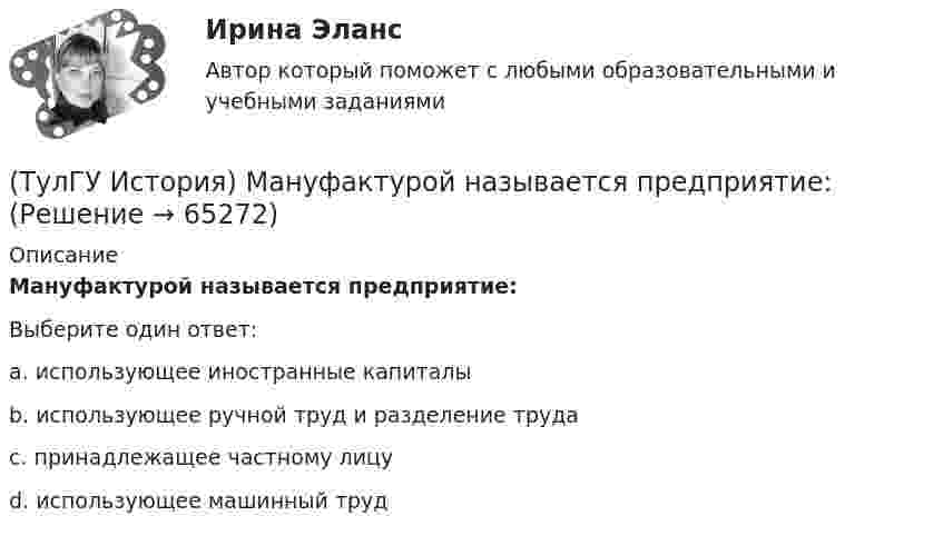      
            Описание
            Мануфактурой называется предприятие:Выберите один ответ:a. использующее иностранные капиталы b. использующее ручной труд и разделение труда c. принадлежащее частному лицу d. использующее машинный труд    
            
            
            (ТулГУ История) К числу аграрных преобразований, проводившихся П.А. Столыпиным, относится(ТулГУ История) Мануфактурой называется предприятие:(ТулГУ История) Методология, в соответствии с которой исторический процесс представлялся как последовательная смена в истории человечества общественно-экономических формаций, получила название…(ТулГУ История) Наиболее активные дипломатические отношения Русь на протяжении древнерусского периода истории имела с:(ТулГУ История) Опричнина привела к:💯 ТулГУ История (ответы на тест, август 2022)(ТулГУ История) Отказ князей посылать свои дружины в Киев означал:(ТулГУ История) Как называлась политика Петра I, направленная на поощрение развития отечественного мануфактурного производства, защиту интересов русских купцов от иностранных конкурентов?(ТулГУ История) Как назывались представители русской общественной мысли 1830-1850-х гг., идеализировавшие историческое прошлое России, выступавшие за самобытный путь развития России:(ТулГУ История) Как называлось в России в 1 половине XIX века сословие, обладавшее монопольным правом на владение крепостными крестьянами(ТулГУ История) Как назывался денежный сбор с крестьян при уходе от землевладельцев в «Юрьев день»?(ТулГУ История) Какое событие относится к периоду 1953 – 1964 гг.?(ТулГУ История) Какой город был главным соперником Москвы в борьбе за объединение Северо-Восточной Руси?(ТулГУ История) Кто из названных лиц был известным дипломатом в XIX в.