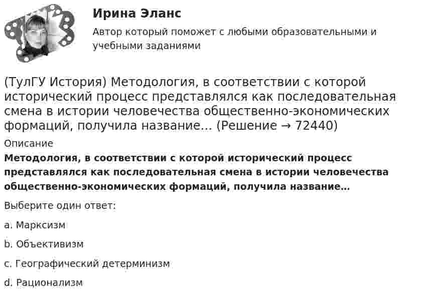      
            Описание
            Методология, в соответствии с которой исторический процесс представлялся как последовательная смена в истории человечества общественно-экономических формаций, получила название…Выберите один ответ:a. Марксизм b. Объективизм c. Географический детерминизм d. Рационализм    
            
            
            (ТулГУ История) Мануфактурой называется предприятие:(ТулГУ История) Методология, в соответствии с которой исторический процесс представлялся как последовательная смена в истории человечества общественно-экономических формаций, получила название…(ТулГУ История) Наиболее активные дипломатические отношения Русь на протяжении древнерусского периода истории имела с:(ТулГУ История) Опричнина привела к:💯 ТулГУ История (ответы на тест, август 2022)(ТулГУ История) Отказ князей посылать свои дружины в Киев означал:(ТулГУ История) Отречение Николая II от престола произошло…(ТулГУ История) Как назывались представители русской общественной мысли 1830-1850-х гг., идеализировавшие историческое прошлое России, выступавшие за самобытный путь развития России:(ТулГУ История) Как называлось в России в 1 половине XIX века сословие, обладавшее монопольным правом на владение крепостными крестьянами(ТулГУ История) Как назывался денежный сбор с крестьян при уходе от землевладельцев в «Юрьев день»?(ТулГУ История) Какое событие относится к периоду 1953 – 1964 гг.?(ТулГУ История) Какой город был главным соперником Москвы в борьбе за объединение Северо-Восточной Руси?(ТулГУ История) Кто из названных лиц был известным дипломатом в XIX в.(ТулГУ История) К царствованию Екатерины II относится: