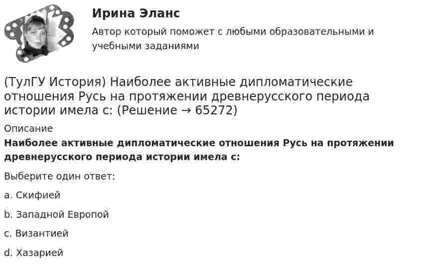      
            Описание
            Наиболее активные дипломатические отношения Русь на протяжении древнерусского периода истории имела с:Выберите один ответ:a. Скифией b. Западной Европой c. Византией d. Хазарией    
            
            
            (ТулГУ История) Методология, в соответствии с которой исторический процесс представлялся как последовательная смена в истории человечества общественно-экономических формаций, получила название…(ТулГУ История) Наиболее активные дипломатические отношения Русь на протяжении древнерусского периода истории имела с:(ТулГУ История) Опричнина привела к:💯 ТулГУ История (ответы на тест, август 2022)(ТулГУ История) Отказ князей посылать свои дружины в Киев означал:(ТулГУ История) Отречение Николая II от престола произошло…(ТулГУ История) Первая битва русских войск с монголами произошла(ТулГУ История) Как называлось в России в 1 половине XIX века сословие, обладавшее монопольным правом на владение крепостными крестьянами(ТулГУ История) Как назывался денежный сбор с крестьян при уходе от землевладельцев в «Юрьев день»?(ТулГУ История) Какое событие относится к периоду 1953 – 1964 гг.?(ТулГУ История) Какой город был главным соперником Москвы в борьбе за объединение Северо-Восточной Руси?(ТулГУ История) Кто из названных лиц был известным дипломатом в XIX в.(ТулГУ История) К царствованию Екатерины II относится:(ТулГУ История) К числу аграрных преобразований, проводившихся П.А. Столыпиным, относится