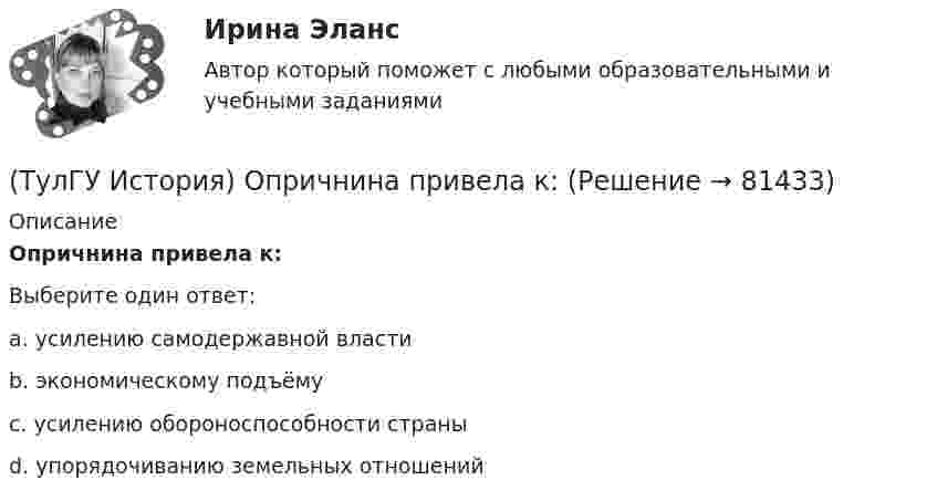      
            Описание
            Опричнина привела к:Выберите один ответ:a. усилению самодержавной властиb. экономическому подъёмуc. усилению обороноспособности страныd. упорядочиванию земельных отношений   
            
            
            (ТулГУ История) Наиболее активные дипломатические отношения Русь на протяжении древнерусского периода истории имела с:(ТулГУ История) Опричнина привела к:💯 ТулГУ История (ответы на тест, август 2022)(ТулГУ История) Отказ князей посылать свои дружины в Киев означал:(ТулГУ История) Отречение Николая II от престола произошло…(ТулГУ История) Первая битва русских войск с монголами произошла(ТулГУ История) Первый письменный свод законов на Руси называется:(ТулГУ История) Как назывался денежный сбор с крестьян при уходе от землевладельцев в «Юрьев день»?(ТулГУ История) Какое событие относится к периоду 1953 – 1964 гг.?(ТулГУ История) Какой город был главным соперником Москвы в борьбе за объединение Северо-Восточной Руси?(ТулГУ История) Кто из названных лиц был известным дипломатом в XIX в.(ТулГУ История) К царствованию Екатерины II относится:(ТулГУ История) К числу аграрных преобразований, проводившихся П.А. Столыпиным, относится(ТулГУ История) Мануфактурой называется предприятие: