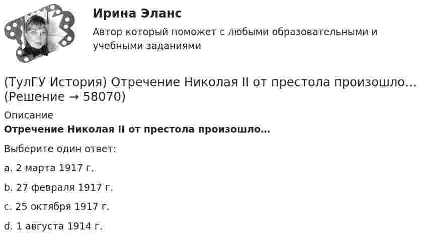      
            Описание
            Отречение Николая II от престола произошло…Выберите один ответ:a. 2 марта 1917 г. b. 27 февраля 1917 г. c. 25 октября 1917 г. d. 1 августа 1914 г.    
            
            
            (ТулГУ История) Отказ князей посылать свои дружины в Киев означал:(ТулГУ История) Отречение Николая II от престола произошло…(ТулГУ История) Первая битва русских войск с монголами произошла(ТулГУ История) Первый письменный свод законов на Руси называется:(ТулГУ История) Понятие «многопартийности» в отечественной истории второй половины ХХ в. связано с периодом(ТулГУ История) По характеру общественных изменений, на которые она была направлена, револю­ция 1905-1907 гг. была: (национально-освободительной / пролетарской / буржуазно-демократической / социалистической)(ТулГУ История) Правлению Ярослава Мудрого предшествовало правление князя:(ТулГУ История) Кто из названных лиц был известным дипломатом в XIX в.(ТулГУ История) К царствованию Екатерины II относится:(ТулГУ История) К числу аграрных преобразований, проводившихся П.А. Столыпиным, относится(ТулГУ История) Мануфактурой называется предприятие:(ТулГУ История) Методология, в соответствии с которой исторический процесс представлялся как последовательная смена в истории человечества общественно-экономических формаций, получила название…(ТулГУ История) Наиболее активные дипломатические отношения Русь на протяжении древнерусского периода истории имела с:(ТулГУ История) Опричнина привела к: