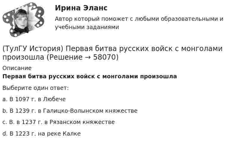      
            Описание
            Первая битва русских войск с монголами произошлаВыберите один ответ:a. В 1097 г. в Любече b. В 1239 г. в Галицко-Волынском княжестве c. В. в 1237 г. в Рязанском княжестве d. В 1223 г. на реке Калке    
            
            
            (ТулГУ История) Отречение Николая II от престола произошло…(ТулГУ История) Первая битва русских войск с монголами произошла(ТулГУ История) Первый письменный свод законов на Руси называется:(ТулГУ История) Понятие «многопартийности» в отечественной истории второй половины ХХ в. связано с периодом(ТулГУ История) По характеру общественных изменений, на которые она была направлена, револю­ция 1905-1907 гг. была: (национально-освободительной / пролетарской / буржуазно-демократической / социалистической)(ТулГУ История) Правлению Ярослава Мудрого предшествовало правление князя:(ТулГУ История) Принятию христианства на Руси предшествовало:(ТулГУ История) К царствованию Екатерины II относится:(ТулГУ История) К числу аграрных преобразований, проводившихся П.А. Столыпиным, относится(ТулГУ История) Мануфактурой называется предприятие:(ТулГУ История) Методология, в соответствии с которой исторический процесс представлялся как последовательная смена в истории человечества общественно-экономических формаций, получила название…(ТулГУ История) Наиболее активные дипломатические отношения Русь на протяжении древнерусского периода истории имела с:(ТулГУ История) Опричнина привела к:💯 ТулГУ История (ответы на тест, август 2022)