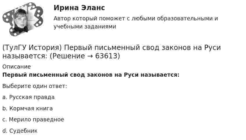      
            Описание
            Первый письменный свод законов на Руси называется:Выберите один ответ:a. Русская правда b. Кормчая книга c. Мерило праведное d. Судебник    
            
            
            (ТулГУ История) Первая битва русских войск с монголами произошла(ТулГУ История) Первый письменный свод законов на Руси называется:(ТулГУ История) Понятие «многопартийности» в отечественной истории второй половины ХХ в. связано с периодом(ТулГУ История) По характеру общественных изменений, на которые она была направлена, револю­ция 1905-1907 гг. была: (национально-освободительной / пролетарской / буржуазно-демократической / социалистической)(ТулГУ История) Правлению Ярослава Мудрого предшествовало правление князя:(ТулГУ История) Принятию христианства на Руси предшествовало:(ТулГУ История) Причина восстания под предводительством И. Болотникова:(ТулГУ История) К числу аграрных преобразований, проводившихся П.А. Столыпиным, относится(ТулГУ История) Мануфактурой называется предприятие:(ТулГУ История) Методология, в соответствии с которой исторический процесс представлялся как последовательная смена в истории человечества общественно-экономических формаций, получила название…(ТулГУ История) Наиболее активные дипломатические отношения Русь на протяжении древнерусского периода истории имела с:(ТулГУ История) Опричнина привела к:💯 ТулГУ История (ответы на тест, август 2022)(ТулГУ История) Отказ князей посылать свои дружины в Киев означал: