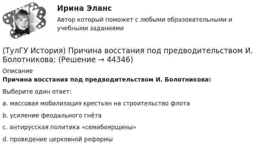      
            Описание
            Причина восстания под предводительством И. Болотникова:Выберите один ответ:a. массовая мобилизация крестьян на строительство флота b. усиление феодального гнёта c. антирусская политика «семибоярщины» d. проведение церковной реформы   
            
            
            (ТулГУ История) Принятию христианства на Руси предшествовало:(ТулГУ История) Причина восстания под предводительством И. Болотникова:(ТулГУ История) Прочтите отрывок из документа и укажите, в каком году был обнародован этот документ.   «…Крепостные получат в свое время полные права свободных сельских обывателей… Пользуясь сим поземельным наделом, крестьяне за сие обязаны исполнять(ТулГУ История) Прочтите отрывок из записок современника и укажите название войны, о которой идёт речь в отрывке  «Утром... отряд Скобелева, спускаясь по склону Балкан... был встречен сильнейшим ...(ТулГУ История) Прочтите отрывок из сочинения А.С. Пушкина и укажите, чье правление характеризует поэт.(ТулГУ История) Ранее других состоялось событие:(ТулГУ История) Расположите в хронологической последовательности события революции 1905 – 1907 гг.💯 ТулГУ История (ответы на тест, август 2022)(ТулГУ История) Отказ князей посылать свои дружины в Киев означал:(ТулГУ История) Отречение Николая II от престола произошло…(ТулГУ История) Первая битва русских войск с монголами произошла(ТулГУ История) Первый письменный свод законов на Руси называется:(ТулГУ История) Понятие «многопартийности» в отечественной истории второй половины ХХ в. связано с периодом(ТулГУ История) По характеру общественных изменений, на которые она была направлена, револю­ция 1905-1907 гг. была: (национально-освободительной / пролетарской / буржуазно-демократической / социалистической)