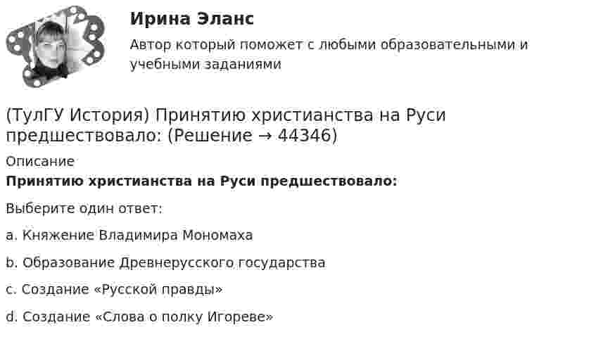      
            Описание
            Принятию христианства на Руси предшествовало:Выберите один ответ:a. Княжение Владимира Мономаха b. Образование Древнерусского государства c. Создание «Русской правды» d. Создание «Слова о полку Игореве»   
            
            
            (ТулГУ История) Правлению Ярослава Мудрого предшествовало правление князя:(ТулГУ История) Принятию христианства на Руси предшествовало:(ТулГУ История) Причина восстания под предводительством И. Болотникова:(ТулГУ История) Прочтите отрывок из документа и укажите, в каком году был обнародован этот документ.   «…Крепостные получат в свое время полные права свободных сельских обывателей… Пользуясь сим поземельным наделом, крестьяне за сие обязаны исполнять(ТулГУ История) Прочтите отрывок из записок современника и укажите название войны, о которой идёт речь в отрывке  «Утром... отряд Скобелева, спускаясь по склону Балкан... был встречен сильнейшим ...(ТулГУ История) Прочтите отрывок из сочинения А.С. Пушкина и укажите, чье правление характеризует поэт.(ТулГУ История) Ранее других состоялось событие:(ТулГУ История) Опричнина привела к:💯 ТулГУ История (ответы на тест, август 2022)(ТулГУ История) Отказ князей посылать свои дружины в Киев означал:(ТулГУ История) Отречение Николая II от престола произошло…(ТулГУ История) Первая битва русских войск с монголами произошла(ТулГУ История) Первый письменный свод законов на Руси называется:(ТулГУ История) Понятие «многопартийности» в отечественной истории второй половины ХХ в. связано с периодом