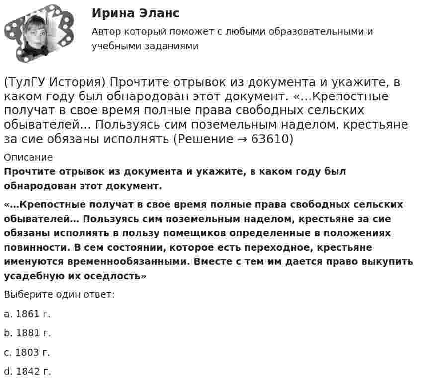      
            Описание
            Прочтите отрывок из документа и укажите, в каком году был обнародован этот документ. «…Крепостные получат в свое время полные права свободных сельских обывателей… Пользуясь сим поземельным наделом, крестьяне за сие обязаны исполнять в пользу помещиков определенные в положениях повинности. В сем состоянии, которое есть переходное, крестьяне именуются временнообязанными. Вместе с тем им дается право выкупить усадебную их оседлость»Выберите один ответ:a. 1861 г. b. 1881 г. c. 1803 г. d. 1842 г.    
            
            
            (ТулГУ История) Причина восстания под предводительством И. Болотникова:(ТулГУ История) Прочтите отрывок из документа и укажите, в каком году был обнародован этот документ.   «…Крепостные получат в свое время полные права свободных сельских обывателей… Пользуясь сим поземельным наделом, крестьяне за сие обязаны исполнять(ТулГУ История) Прочтите отрывок из записок современника и укажите название войны, о которой идёт речь в отрывке  «Утром... отряд Скобелева, спускаясь по склону Балкан... был встречен сильнейшим ...(ТулГУ История) Прочтите отрывок из сочинения А.С. Пушкина и укажите, чье правление характеризует поэт.(ТулГУ История) Ранее других состоялось событие:(ТулГУ История) Расположите в хронологической последовательности события революции 1905 – 1907 гг.(ТулГУ История) Реформы Избранной рады привели к:(ТулГУ История) Отказ князей посылать свои дружины в Киев означал:(ТулГУ История) Отречение Николая II от престола произошло…(ТулГУ История) Первая битва русских войск с монголами произошла(ТулГУ История) Первый письменный свод законов на Руси называется:(ТулГУ История) Понятие «многопартийности» в отечественной истории второй половины ХХ в. связано с периодом(ТулГУ История) По характеру общественных изменений, на которые она была направлена, револю­ция 1905-1907 гг. была: (национально-освободительной / пролетарской / буржуазно-демократической / социалистической)(ТулГУ История) Правлению Ярослава Мудрого предшествовало правление князя: