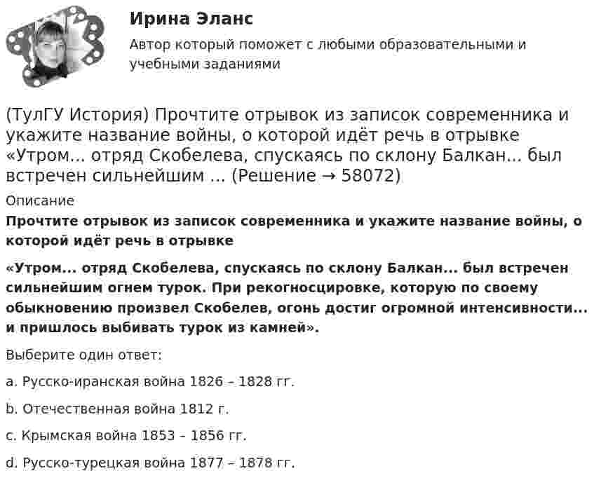      
            Описание
            Прочтите отрывок из записок современника и укажите название войны, о которой идёт речь в отрывке«Утром... отряд Скобелева, спускаясь по склону Балкан... был встречен сильнейшим огнем турок. При рекогносцировке, которую по своему обыкновению произвел Скобелев, огонь достиг огромной интенсивно­сти... и пришлось выбивать турок из камней».Выберите один ответ:a. Русско-иранская война 1826 – 1828 гг. b. Отечественная война 1812 г. c. Крымская война 1853 – 1856 гг. d. Русско-турецкая война 1877 – 1878 гг.    
            
            
            (ТулГУ История) Прочтите отрывок из документа и укажите, в каком году был обнародован этот документ.   «…Крепостные получат в свое время полные права свободных сельских обывателей… Пользуясь сим поземельным наделом, крестьяне за сие обязаны исполнять(ТулГУ История) Прочтите отрывок из записок современника и укажите название войны, о которой идёт речь в отрывке  «Утром... отряд Скобелева, спускаясь по склону Балкан... был встречен сильнейшим ...(ТулГУ История) Прочтите отрывок из сочинения А.С. Пушкина и укажите, чье правление характеризует поэт.(ТулГУ История) Ранее других состоялось событие:(ТулГУ История) Расположите в хронологической последовательности события революции 1905 – 1907 гг.(ТулГУ История) Реформы Избранной рады привели к:💯 ТулГУ История России (ответы на тест, август 2022)(ТулГУ История) Отречение Николая II от престола произошло…(ТулГУ История) Первая битва русских войск с монголами произошла(ТулГУ История) Первый письменный свод законов на Руси называется:(ТулГУ История) Понятие «многопартийности» в отечественной истории второй половины ХХ в. связано с периодом(ТулГУ История) По характеру общественных изменений, на которые она была направлена, револю­ция 1905-1907 гг. была: (национально-освободительной / пролетарской / буржуазно-демократической / социалистической)(ТулГУ История) Правлению Ярослава Мудрого предшествовало правление князя:(ТулГУ История) Принятию христианства на Руси предшествовало:
