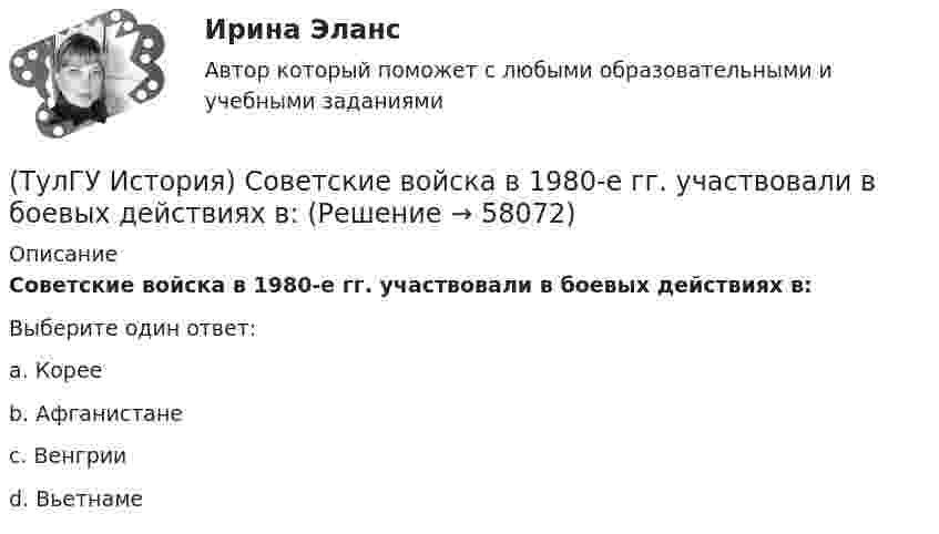      
            Описание
            Советские войска в 1980-е гг. участвовали в боевых действиях в:Выберите один ответ:a. Корее b. Афганистане c. Венгрии d. Вьетнаме    
            
            
            👍 (ТулГУ) История России / Тема 5. Монголо–татарское нашествие на Русь. Установление монголо–татарского ига и его последствия, мнения историков. Противостояние русских земель ... . (Контрольная работа / Оценка - 81 балл (отлично))(ТулГУ История) Советские войска в 1980-е гг. участвовали в боевых действиях в:(ТулГУ История) Современником Екатерины II был:(ТулГУ История) Создание в России в 1721 г. Святейшего Синода привело к(ТулГУ История) Создателями формационной теории явились …(ТулГУ История) Соотнесите понятия: Наука-Предмет изучения(ТулГУ История) Требование «Каждый да держит вотчину свою» означало:(ТулГУ История) Расположите в хронологической последовательности события революции 1905 – 1907 гг.(ТулГУ История) Реформы Избранной рады привели к:💯 ТулГУ История России (ответы на тест, август 2022)💯 ТулГУ История России (ответы на тест, декабрь 2022)💯 ТулГУ История России (ответы на тест, декабрь 2022)💯 ТулГУ История России (ответы на тест, декабрь 2022)💯 ТулГУ История России (ответы на тест, октябрь 2022)