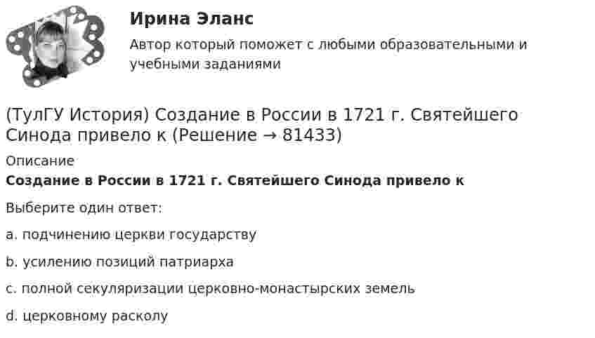      
            Описание
            Создание в России в 1721 г. Святейшего Синода привело кВыберите один ответ:a. подчинению церкви государствуb. усилению позиций патриархаc. полной секуляризации церковно-монастырских земельd. церковному расколу   
            
            
            (ТулГУ История) Современником Екатерины II был:(ТулГУ История) Создание в России в 1721 г. Святейшего Синода привело к(ТулГУ История) Создателями формационной теории явились …(ТулГУ История) Соотнесите понятия: Наука-Предмет изучения(ТулГУ История) Требование «Каждый да держит вотчину свою» означало:(ТулГУ История) Укажите две черты политического и социально-экономического развития СССР в 1946-1952 гг.(ТулГУ История) Укажите правильное соответствие между термином, относящимся к истории Киевской Руси, и его определением …💯 ТулГУ История России (ответы на тест, август 2022)💯 ТулГУ История России (ответы на тест, декабрь 2022)💯 ТулГУ История России (ответы на тест, декабрь 2022)💯 ТулГУ История России (ответы на тест, декабрь 2022)💯 ТулГУ История России (ответы на тест, октябрь 2022)💯 ТулГУ История России (ответы на тест, сентябрь 2022)👍 (ТулГУ) История России / Тема 5. Монголо–татарское нашествие на Русь. Установление монголо–татарского ига и его последствия, мнения историков. Противостояние русских земель ... . (Контрольная работа / Оценка - 81 балл (отлично))