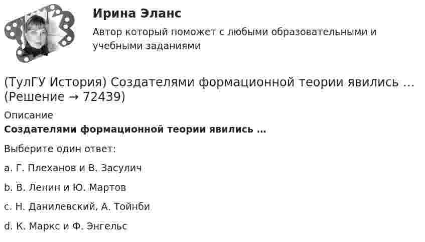      
            Описание
            Создателями формационной теории явились …Выберите один ответ:a. Г. Плеханов и В. Засулич b. В. Ленин и Ю. Мартов c. Н. Данилевский, А. Тойнби d. К. Маркс и Ф. Энгельс    
            
            
            (ТулГУ История) Создание в России в 1721 г. Святейшего Синода привело к(ТулГУ История) Создателями формационной теории явились …(ТулГУ История) Соотнесите понятия: Наука-Предмет изучения(ТулГУ История) Требование «Каждый да держит вотчину свою» означало:(ТулГУ История) Укажите две черты политического и социально-экономического развития СССР в 1946-1952 гг.(ТулГУ История) Укажите правильное соответствие между термином, относящимся к истории Киевской Руси, и его определением …(ТулГУ История) Укажите фамилию политического деятеля, занявшего пост генерального секретаря ЦК КПСС после смерти Л. И. Брежнева:💯 ТулГУ История России (ответы на тест, декабрь 2022)💯 ТулГУ История России (ответы на тест, декабрь 2022)💯 ТулГУ История России (ответы на тест, декабрь 2022)💯 ТулГУ История России (ответы на тест, октябрь 2022)💯 ТулГУ История России (ответы на тест, сентябрь 2022)👍 (ТулГУ) История России / Тема 5. Монголо–татарское нашествие на Русь. Установление монголо–татарского ига и его последствия, мнения историков. Противостояние русских земель ... . (Контрольная работа / Оценка - 81 балл (отлично))(ТулГУ История) Советские войска в 1980-е гг. участвовали в боевых действиях в: