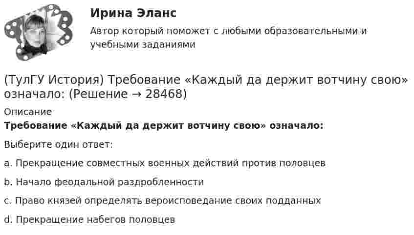      
          Описание
          Требование «Каждый да держит вотчину свою» означало:Выберите один ответ:a. Прекращение совместных военных действий против половцев b. Начало феодальной раздробленности c. Право князей определять вероисповедание своих подданных d. Прекращение набегов половцев   
            
            
            (ТулГУ История) Соотнесите понятия: Наука-Предмет изучения(ТулГУ История) Требование «Каждый да держит вотчину свою» означало:(ТулГУ История) Укажите две черты политического и социально-экономического развития СССР в 1946-1952 гг.(ТулГУ История) Укажите правильное соответствие между термином, относящимся к истории Киевской Руси, и его определением …(ТулГУ История) Укажите фамилию политического деятеля, занявшего пост генерального секретаря ЦК КПСС после смерти Л. И. Брежнева:(ТулГУ История) Установите соответствие между датой и событием первых лет Советской власти…(ТулГУ История) Целью проведения индустриализации в СССР являлось:💯 ТулГУ История России (ответы на тест, декабрь 2022)💯 ТулГУ История России (ответы на тест, октябрь 2022)💯 ТулГУ История России (ответы на тест, сентябрь 2022)👍 (ТулГУ) История России / Тема 5. Монголо–татарское нашествие на Русь. Установление монголо–татарского ига и его последствия, мнения историков. Противостояние русских земель ... . (Контрольная работа / Оценка - 81 балл (отлично))(ТулГУ История) Советские войска в 1980-е гг. участвовали в боевых действиях в:(ТулГУ История) Современником Екатерины II был:(ТулГУ История) Создание в России в 1721 г. Святейшего Синода привело к