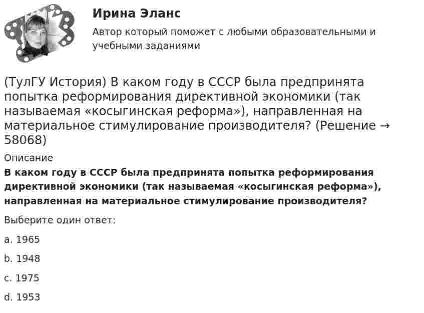      
            Описание
            В каком году в СССР была предпринята попытка реформирования директивной экономики (так называемая «косыгинская реформа»), направленная на материальное стимулирование производителя?Выберите один ответ:a. 1965 b. 1948 c. 1975 d. 1953    
            
            
            (ТулГУ История) Важнейшей функцией исторического знания является _______________, поскольку учёт исторического опыта позволяет избегать многих ошибок в настоящем и будущем, предвидеть будущее, строить прогнозы на перспективу.(ТулГУ История) В каком году в СССР была предпринята попытка реформирования директивной экономики (так называемая «косыгинская реформа»), направленная на материальное стимулирование производителя?(ТулГУ История) В каком ряду приведены даты, связанные с советскими достижениями в освоении космоса?(ТулГУ История) В первые послевоенные годы (1945–1953 гг.) произошло:(ТулГУ История) В «Слове о полку Игореве» рассказывается о борьбе русских с войском:(ТулГУ История) Второй фронт был открыт на территории(ТулГУ История) Выберите утверждение, характеризующее развитие СССР в 1964-1985 гг.(ТулГУ Информатика) Языками разметки данных являются(ТулГУ Информатика) Языком программирования низкого уровня является(ТулГУ) Испытание модели центробежного насоса производилось в масштабе Х=5 при числе оборотов n=590 об/мин. При этом Q=8,9 л/с, =0,68 м. Считая КПД модели и натуры одинаковыми, определить производительность и напор насоса при (ТулГУ) Испытательная лаборатория может участвовать в провдении сертификации, если она(ТулГУ История) 1 сентября 1812 г. принято решение оставить Москву на военном совете, проходившем в:(ТулГУ История) А результате активной внешней политики России во 2-ой половине XVIII в. в состав государства вошёл полуостров:(ТулГУ История) Атомная бомба в СССР была испытана