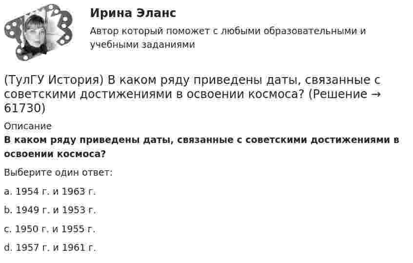      
            Описание
            В каком ряду приведены даты, связанные с советскими достижениями в освоении космоса?Выберите один ответ:a. 1954 г. и 1963 г. b. 1949 г. и 1953 г. c. 1950 г. и 1955 г. d. 1957 г. и 1961 г.    
            
            
            (ТулГУ История) В каком году в СССР была предпринята попытка реформирования директивной экономики (так называемая «косыгинская реформа»), направленная на материальное стимулирование производителя?(ТулГУ История) В каком ряду приведены даты, связанные с советскими достижениями в освоении космоса?(ТулГУ История) В первые послевоенные годы (1945–1953 гг.) произошло:(ТулГУ История) В «Слове о полку Игореве» рассказывается о борьбе русских с войском:(ТулГУ История) Второй фронт был открыт на территории(ТулГУ История) Выберите утверждение, характеризующее развитие СССР в 1964-1985 гг.(ТулГУ История) Выдающимися представителями западников являлись:(ТулГУ Информатика) Языком программирования низкого уровня является(ТулГУ) Испытание модели центробежного насоса производилось в масштабе Х=5 при числе оборотов n=590 об/мин. При этом Q=8,9 л/с, =0,68 м. Считая КПД модели и натуры одинаковыми, определить производительность и напор насоса при (ТулГУ) Испытательная лаборатория может участвовать в провдении сертификации, если она(ТулГУ История) 1 сентября 1812 г. принято решение оставить Москву на военном совете, проходившем в:(ТулГУ История) А результате активной внешней политики России во 2-ой половине XVIII в. в состав государства вошёл полуостров:(ТулГУ История) Атомная бомба в СССР была испытана(ТулГУ История) В 1996 г., 2000 г., 2004 г., 2008 г., 2012 г., 2018 г. Президенты Российской Федерации вступили в должность в результате