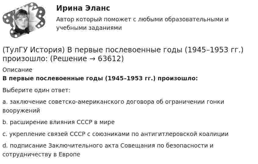      
            Описание
            В первые послевоенные годы (1945–1953 гг.) произошло:Выберите один ответ:a. заключение советско-американского договора об ограничении гонки вооружений b. расширение влияния СССР в мире c. укрепление связей СССР с союзниками по антигитлеровской коалиции d. подписание Заключительного акта Совещания по безопасности и сотрудничеству в Европе    
            
            
            (ТулГУ История) В каком ряду приведены даты, связанные с советскими достижениями в освоении космоса?(ТулГУ История) В первые послевоенные годы (1945–1953 гг.) произошло:(ТулГУ История) В «Слове о полку Игореве» рассказывается о борьбе русских с войском:(ТулГУ История) Второй фронт был открыт на территории(ТулГУ История) Выберите утверждение, характеризующее развитие СССР в 1964-1985 гг.(ТулГУ История) Выдающимися представителями западников являлись:(ТулГУ История) Высшим государственным органом, сосредоточившим всю полноту власти в годы Великой Отечественной войны, стал:(ТулГУ) Испытание модели центробежного насоса производилось в масштабе Х=5 при числе оборотов n=590 об/мин. При этом Q=8,9 л/с, =0,68 м. Считая КПД модели и натуры одинаковыми, определить производительность и напор насоса при (ТулГУ) Испытательная лаборатория может участвовать в провдении сертификации, если она(ТулГУ История) 1 сентября 1812 г. принято решение оставить Москву на военном совете, проходившем в:(ТулГУ История) А результате активной внешней политики России во 2-ой половине XVIII в. в состав государства вошёл полуостров:(ТулГУ История) Атомная бомба в СССР была испытана(ТулГУ История) В 1996 г., 2000 г., 2004 г., 2008 г., 2012 г., 2018 г. Президенты Российской Федерации вступили в должность в результате(ТулГУ История) Важнейшей функцией исторического знания является _______________, поскольку учёт исторического опыта позволяет избегать многих ошибок в настоящем и будущем, предвидеть будущее, строить прогнозы на перспективу.
