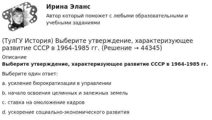      
            Описание
            Выберите утверждение, характеризующее развитие СССР в 1964-1985 гг.Выберите один ответ:a. усиление бюрократизации в управлении b. начало освоения целинных и залежных земель c. ставка на омоложение кадров d. ускорение социально-экономического развития   
            
            
            (ТулГУ История) Второй фронт был открыт на территории(ТулГУ История) Выберите утверждение, характеризующее развитие СССР в 1964-1985 гг.(ТулГУ История) Выдающимися представителями западников являлись:(ТулГУ История) Высшим государственным органом, сосредоточившим всю полноту власти в годы Великой Отечественной войны, стал:(ТулГУ История) Двумя причинами первой мировой войны были(ТулГУ История) Двумя характерными чертами эпохи правления Петра I являлись…(ТулГУ История) Для вотчинного землевладения характерно:(ТулГУ История) А результате активной внешней политики России во 2-ой половине XVIII в. в состав государства вошёл полуостров:(ТулГУ История) Атомная бомба в СССР была испытана(ТулГУ История) В 1996 г., 2000 г., 2004 г., 2008 г., 2012 г., 2018 г. Президенты Российской Федерации вступили в должность в результате(ТулГУ История) Важнейшей функцией исторического знания является _______________, поскольку учёт исторического опыта позволяет избегать многих ошибок в настоящем и будущем, предвидеть будущее, строить прогнозы на перспективу.(ТулГУ История) В каком году в СССР была предпринята попытка реформирования директивной экономики (так называемая «косыгинская реформа»), направленная на материальное стимулирование производителя?(ТулГУ История) В каком ряду приведены даты, связанные с советскими достижениями в освоении космоса?(ТулГУ История) В первые послевоенные годы (1945–1953 гг.) произошло: