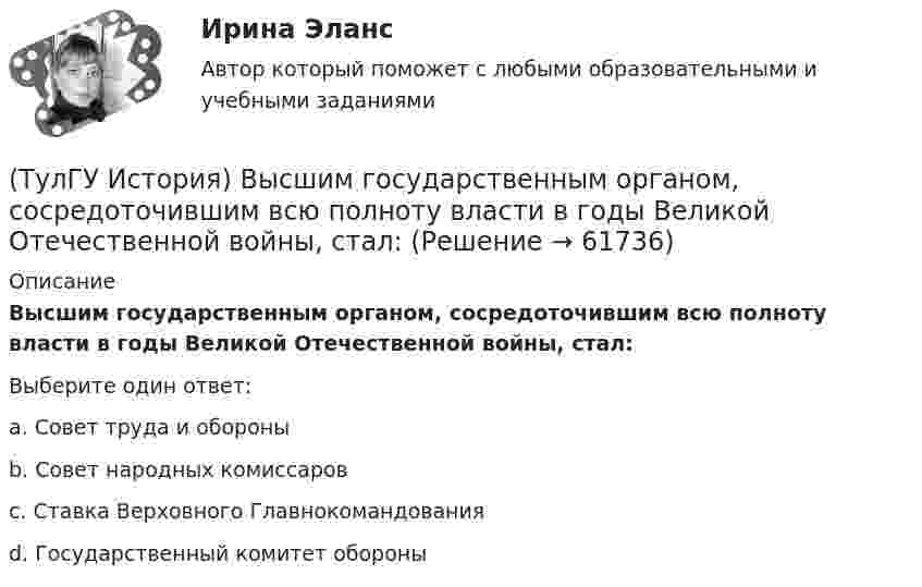      
            Описание
            Высшим государственным органом, сосредоточившим всю полноту власти в годы Великой Отечественной войны, стал:Выберите один ответ:a. Совет труда и обороны b. Совет народных комиссаров c. Ставка Верховного Главнокомандованияd. Государственный комитет обороны    
            
            
            (ТулГУ История) Выдающимися представителями западников являлись:(ТулГУ История) Высшим государственным органом, сосредоточившим всю полноту власти в годы Великой Отечественной войны, стал:(ТулГУ История) Двумя причинами первой мировой войны были(ТулГУ История) Двумя характерными чертами эпохи правления Петра I являлись…(ТулГУ История) Для вотчинного землевладения характерно:(ТулГУ История) Древнерусский сборник правовых норм «Русская правда»:(ТулГУ История) Знаменитое морское сражение в период Северной войны:(ТулГУ История) В 1996 г., 2000 г., 2004 г., 2008 г., 2012 г., 2018 г. Президенты Российской Федерации вступили в должность в результате(ТулГУ История) Важнейшей функцией исторического знания является _______________, поскольку учёт исторического опыта позволяет избегать многих ошибок в настоящем и будущем, предвидеть будущее, строить прогнозы на перспективу.(ТулГУ История) В каком году в СССР была предпринята попытка реформирования директивной экономики (так называемая «косыгинская реформа»), направленная на материальное стимулирование производителя?(ТулГУ История) В каком ряду приведены даты, связанные с советскими достижениями в освоении космоса?(ТулГУ История) В первые послевоенные годы (1945–1953 гг.) произошло:(ТулГУ История) В «Слове о полку Игореве» рассказывается о борьбе русских с войском:(ТулГУ История) Второй фронт был открыт на территории