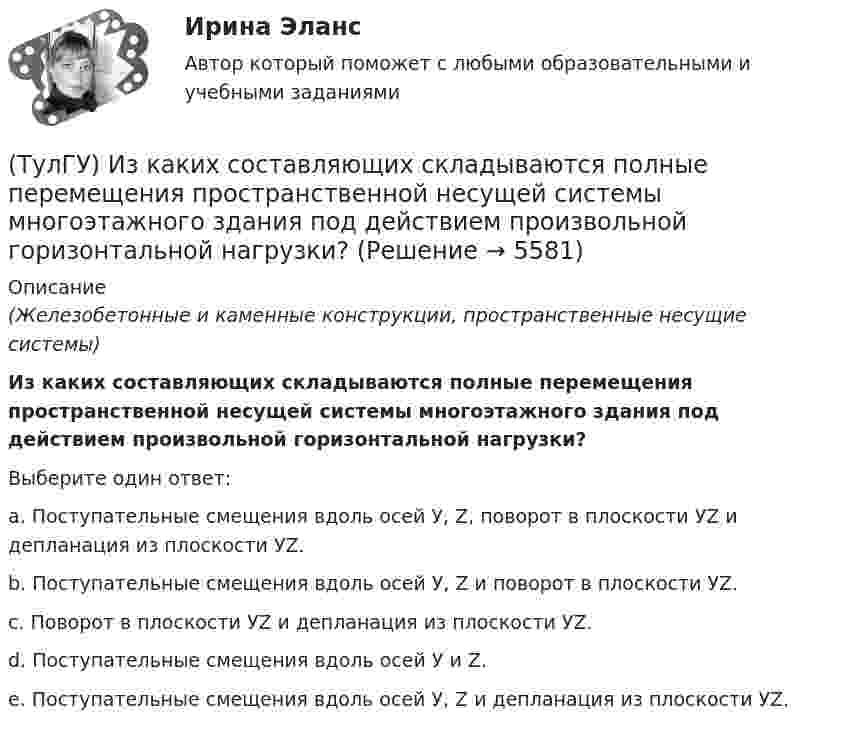      
          Описание
          (Железобетонные и каменные конструкции, пространственные несущие системы)Из каких составляющих складываются полные перемещения пространственной несущей системы многоэтажного здания под действием произвольной горизонтальной нагрузки?Выберите один ответ:a. Поступательные смещения вдоль осей У, Z, поворот в плоскости УZ и депланация из плоскости УZ. b. Поступательные смещения вдоль осей У, Z и поворот в плоскости УZ. c. Поворот в плоскости УZ и депланация из плоскости УZ. d. Поступательные смещения вдоль осей У и Z. e. Поступательные смещения вдоль осей У, Z и депланация из плоскости УZ.   
            
            
            (ТулГУ) Изготовитель сертифицировал систему обеспечения качества продукции, в стандарте на которую содержатся требования безопасности. Необходима ли в данном случае сертификация продукции?(ТулГУ) Из каких составляющих складываются полные перемещения пространственной несущей системы многоэтажного здания под действием произвольной горизонтальной нагрузки?(ТулГУ) Изменится ли производительность вентилятора, давление и мощность при пневмотранспорте?(ТулГУ) Измерения, при которых искомое значение величины находят непосредственно из опытных данных, называются:(ТулГУ) Измерительные трансформаторы тока предназначены для(ТулГУ) Из пункта А в пункт В необходимо перекачивать воду в количестве Q=250 /ч по стальному трубопроводу диаметром d=150 мм и длиной l=14м (шероховатость ?=0,2 мм),(ТулГУ) Из пункта А в пункт В необходимо перекачивать воду в количестве Q=250 /ч по стальному трубопроводу диаметром d=150 мм и длиной l=14м (шероховатость ?=0,2 мм), профиль трассы на рисунке. Определить сколько насосных станций необходимо(ТулГУ) За счет чего образуется радиальная составляющая силы резания при точении?(ТулГУ) Затраты на производство и реализацию продукции − это ...💯 ТулГУ Защита в чрезвычайных ситуациях (правильные ответы на тест)[ТулГУ] Защита информации в локальных компьютерных сетях, антивирусная защита (Информатика, Контрольная, Реферат, Презентация, Тема 59)(ТулГУ) Здания образовательных организаций, научных и проектных организа-ций, органов управления учреждений по классу функциональной пожар-ной опасности Ф4 подразделяются на:(ТулГУ) Здания пожарных депо в зависимости от назначения, количества автомо-билей, состава помещений и их площадей подразделяются на следующие типы:(ТулГУ) Здания производственного или складского назначения по классу функци-ональной пожарной опасности Ф5 подразделяются на:
