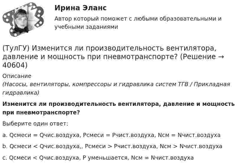      
          Описание
          (Насосы, вентиляторы, компрессоры и гидравлика систем ТГВ / Прикладная гидравлика)Изменится ли производительность вентилятора, давление и мощность при пневмотранспорте?Выберите один ответ:a. Qсмеси = Qчис.воздуха, Рсмеси = Рчист.воздуха, Nсм = Nчист.воздуха b. Qсмеси < Qчис.воздуха,, Рсмеси > Рчист.воздуха, Nсм > Nчист.воздуха c. Qсмеси < Qчис.воздуха, Р уменьшается, Nсм = Nчист.воздуха   
            
            
            (ТулГУ) Из каких составляющих складываются полные перемещения пространственной несущей системы многоэтажного здания под действием произвольной горизонтальной нагрузки?(ТулГУ) Изменится ли производительность вентилятора, давление и мощность при пневмотранспорте?(ТулГУ) Измерения, при которых искомое значение величины находят непосредственно из опытных данных, называются:(ТулГУ) Измерительные трансформаторы тока предназначены для(ТулГУ) Из пункта А в пункт В необходимо перекачивать воду в количестве Q=250 /ч по стальному трубопроводу диаметром d=150 мм и длиной l=14м (шероховатость ?=0,2 мм),(ТулГУ) Из пункта А в пункт В необходимо перекачивать воду в количестве Q=250 /ч по стальному трубопроводу диаметром d=150 мм и длиной l=14м (шероховатость ?=0,2 мм), профиль трассы на рисунке. Определить сколько насосных станций необходимо(ТулГУ Инженерная геодезия и основы топографии) Вычислить координату у3 по данным: α2-3=136041’00”, d2-3= 100,00 м, х2= 200,00 м, у2 = 100,00 м(ТулГУ) Затраты на производство и реализацию продукции − это ...💯 ТулГУ Защита в чрезвычайных ситуациях (правильные ответы на тест)[ТулГУ] Защита информации в локальных компьютерных сетях, антивирусная защита (Информатика, Контрольная, Реферат, Презентация, Тема 59)(ТулГУ) Здания образовательных организаций, научных и проектных организа-ций, органов управления учреждений по классу функциональной пожар-ной опасности Ф4 подразделяются на:(ТулГУ) Здания пожарных депо в зависимости от назначения, количества автомо-билей, состава помещений и их площадей подразделяются на следующие типы:(ТулГУ) Здания производственного или складского назначения по классу функци-ональной пожарной опасности Ф5 подразделяются на:(ТулГУ) Известно что искусственному старению подвергают алюминиевые сплавы используемые для работы при повышенных температурах Дайте объяснение этому факту