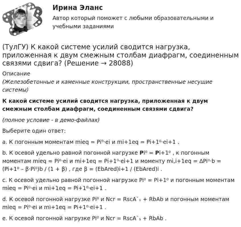     
          Описание
          (Железобетонные и каменные конструкции, пространственные несущие системы)К какой системе усилий сводится нагрузка, приложенная к двум смежным столбам диафрагм, соединенным связями сдвига?(полное условие - в демо-файлах)Выберите один ответ:a. К погонным моментам mieq = Pi⁰·ei и mi+1eq = Pi+1⁰·ei+1 .b. К осевой удельно равной погонной нагрузке Pi⁰ = Pi+1⁰ , к погонным моментам mieq = Pi⁰·ei и mi+1eq = Pi+1⁰·ei+1 и моменту mi,i+1eq = ∆Pi⁰·b = (Pi+1⁰ – β·Pi⁰)b / (1 + β) , где β = (EbAred)i+1 / (EbAred)i .c. К осевой удельно равной погонной нагрузке Pi⁰ = Pi+1⁰ и погонным моментам mieq = Pi⁰·ei и mi+1eq = Pi+1⁰·ei+1 .d. К осевой погонной нагрузке Pi⁰ и Ncr = RscA`ₛ + RbAb и погонным моментам mieq = Pi⁰·ei и mi+1eq = Pi+1⁰·ei+1 .e. К осевой погонной нагрузке Pi⁰ и Ncr = RscA`ₛ + RbAb .  
            
            
            (ТулГУ) К какой группе показателей качества относится надежность продукции?(ТулГУ) К какой системе усилий сводится нагрузка, приложенная к двум смежным столбам диафрагм, соединенным связями сдвига?(ТулГУ) К какому виду ТП относится многопроходное снятие припуска?(ТулГУ) К какому типу относится язык АРТ?(ТулГУ) К какому типу относятся обратные связи инвертирующего усилителя на базе ОУ(ТулГУ) К какому типу относятся обратные связи не инвертирующего усилителя ОУ(ТулгУ) К какому типу примесей относится марганец?(ТулГУ) Как распределяется концентрация тугоплавкого и легкоплавкого компонентов сплава в пределах кристаллитов и в межкристаллитных зонах? Внутренние зоны кристаллита (оси дендритов) обогащены(ТулГУ) Как расшифровываетсяустройство БАВР используемое в системах автоматического ввода резерва?(ТулГУ) Какую функцию выполняет данное выражение y = x1 ~ x2?(ТулГУ) Какую ширину эвакуационного пути по коридору при дверях, открыва-ющихся из помещений в коридоры, следует принимать:(ТулГУ) К внереализационным доходам относятся:(ТулГУ) К газоразрядным лампам относятся лампы(ТулГУ) К каким показателям ритмичности относится наличие доплат за сверхурочные работы?