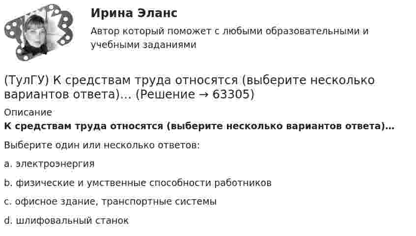      
            Описание
            К средствам труда относятся (выберите несколько вариантов ответа)…Выберите один или несколько ответов:a. электроэнергия b. физические и умственные способности работников c. офисное здание, транспортные системы d. шлифовальный станок    
            
            
            (ТулГУ) К расходам государственного бюджета относятся:(ТулГУ) К средствам труда относятся (выберите несколько вариантов ответа)…(ТулГУ) Кто дал объяснение движению жидкости в рабочем колесе центробежного насоса?(ТулГУ) Кто из перечисленных ученых является основоположником ролевой теории личности?(ТулГУ) Кто из социальных мыслителей впервые употребил понятие «общество», рассматривая его как социальный организм, состоящий из сложного, взаимосвязанного и противоречивого комплекса социальных общностей, институтов, коллективов и групп,(ТулГУ) Кто из социологов определил, что социальная революция – это переход общества от одной общественно-экономической формации к другой(ТулГУ) Кто разработал теорию центробежного рабочего колеса?[ТулГУ] Конструкционные и электротехнические материалы (часть 1) (тест, зачет, экзамен, вопросы, ответы)[ТулГУ] Конструкционные и электротехнические материалы (часть 2) (тест, зачет, экзамен, вопросы, ответы)Тулгу Контрольная работа за 2 семестр 2 вариантТулГУ Контрольная работа по математической составляющей естественнонаучных дисциплин Вариант №2 из 25-и вариантов (12 заданий)ТулГУ Контрольная работа (часть 1, часть 2) Введение в физику Вариант 8ТулГУ,Контрольная,Теория автоматического управления 9 вариант(ТулГУ) Конъюнкция – это …