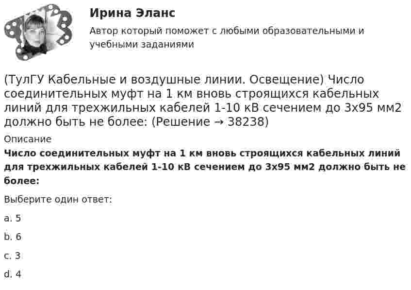      
          Описание
          Число соединительных муфт на 1 км вновь строящихся кабельных линий для трехжильных кабелей 1-10 кВ сечением до 3х95 мм2 должно быть не более:Выберите один ответ:a. 5 b. 6 c. 3 d. 4   
            
            
            (ТулГУ Кабельные и воздушные линии. Освещение) Требования к освещению регламентируются:(ТулГУ Кабельные и воздушные линии. Освещение) Число соединительных муфт на 1 км вновь строящихся кабельных линий для трехжильных кабелей 1-10 кВ сечением до 3х95 мм2 должно быть не более:(ТулГУ Кабельные и воздушные линии. Освещение) Что обеспечивает электрическую прочность жил кабеля:(ТулГУ Кабельные и воздушные линии. Освещение) Что обозначают буквы «2л» в маркировке кабеля:(ТулГУ Кабельные и воздушные линии. Освещение) Что оказывает большее влияние на значение показателя ослепленности:(ТулГУ Кабельные и воздушные линии. Освещение) Что служит для герметизации изоляции и защиты ее от проникновения влаги, воздуха, химических продуктов, а также исключения старения изоляции под действием тепла и света:(ТулГУ) Какая величина подъема длябеспрепятственного прохода газов в расширитель у крышки трансформатора должнабыть предусмотрена при монтаже газовой защиты:(ТулГУ Кабельные и воздушные линии. Освещение) Показатель ослепленности зависит только от:(ТулГУ Кабельные и воздушные линии. Освещение) По конструкции опоры подразделяются на:(ТулГУ Кабельные и воздушные линии. Освещение) При расчете каким методом единичная мощность лампы определяется по формуле   P = ω·S / N :(ТулГУ Кабельные и воздушные линии. Освещение) При расчете необходимого светового потока лампы методом коэффициента использования излучателям приписывается поток равный:(ТулГУ Кабельные и воздушные линии. Освещение) Прожекторы заливающего света предназначены для:(ТулГУ Кабельные и воздушные линии. Освещение) Совместная прокладка в лотках кабелей силовых, осветительных и контрольных цепей с проводами и кабелями других цепей (сигнализации, дистанционного управления):(ТулГУ Кабельные и воздушные линии. Освещение) Сталеалюминиевые провода с облегченным сердечником имеют соотношение площадей сечений алюминиевой и стальной части: