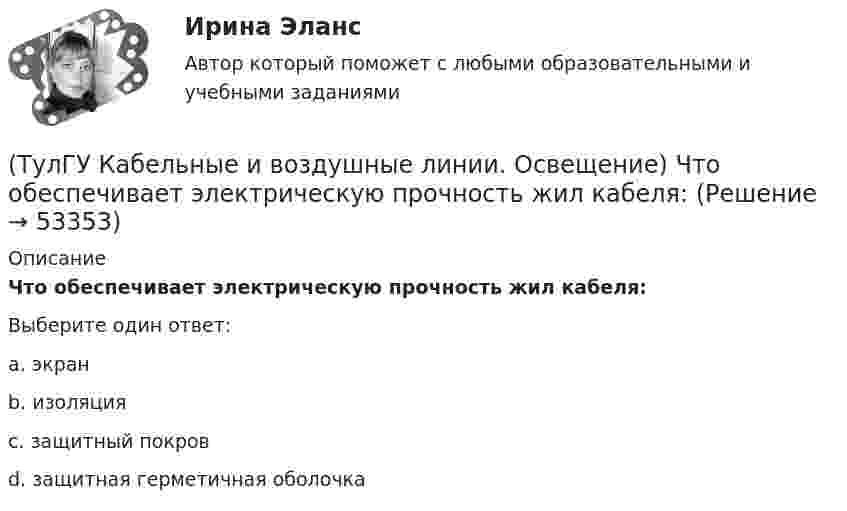     
            Описание
            Что обеспечивает электрическую прочность жил кабеля:Выберите один ответ:a. экран b. изоляция c. защитный покров d. защитная герметичная оболочка   
            
            
            (ТулГУ Кабельные и воздушные линии. Освещение) Число соединительных муфт на 1 км вновь строящихся кабельных линий для трехжильных кабелей 1-10 кВ сечением до 3х95 мм2 должно быть не более:(ТулГУ Кабельные и воздушные линии. Освещение) Что обеспечивает электрическую прочность жил кабеля:(ТулГУ Кабельные и воздушные линии. Освещение) Что обозначают буквы «2л» в маркировке кабеля:(ТулГУ Кабельные и воздушные линии. Освещение) Что оказывает большее влияние на значение показателя ослепленности:(ТулГУ Кабельные и воздушные линии. Освещение) Что служит для герметизации изоляции и защиты ее от проникновения влаги, воздуха, химических продуктов, а также исключения старения изоляции под действием тепла и света:(ТулГУ) Какая величина подъема длябеспрепятственного прохода газов в расширитель у крышки трансформатора должнабыть предусмотрена при монтаже газовой защиты:(ТулГУ) Какая из возможных причин ухудшения коэффициента теплопередачи отсутствует в воздушном конденсаторе холодильной машины?(ТулГУ Кабельные и воздушные линии. Освещение) По конструкции опоры подразделяются на:(ТулГУ Кабельные и воздушные линии. Освещение) При расчете каким методом единичная мощность лампы определяется по формуле   P = ω·S / N :(ТулГУ Кабельные и воздушные линии. Освещение) При расчете необходимого светового потока лампы методом коэффициента использования излучателям приписывается поток равный:(ТулГУ Кабельные и воздушные линии. Освещение) Прожекторы заливающего света предназначены для:(ТулГУ Кабельные и воздушные линии. Освещение) Совместная прокладка в лотках кабелей силовых, осветительных и контрольных цепей с проводами и кабелями других цепей (сигнализации, дистанционного управления):(ТулГУ Кабельные и воздушные линии. Освещение) Сталеалюминиевые провода с облегченным сердечником имеют соотношение площадей сечений алюминиевой и стальной части:(ТулГУ Кабельные и воздушные линии. Освещение) Стрела провеса провода: