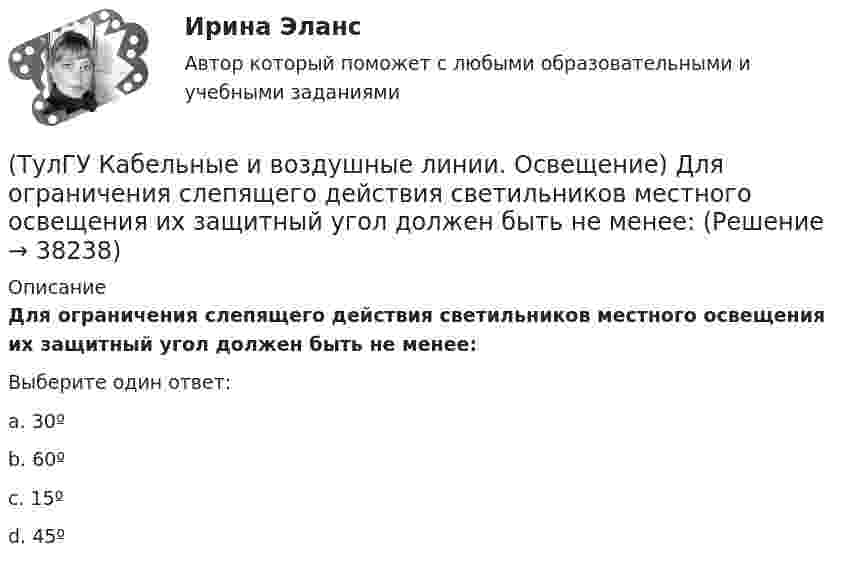      
          Описание
          Для ограничения слепящего действия светильников местного освещения их защитный угол должен быть не менее:Выберите один ответ:a. 30º b. 60º c. 15º d. 45º   
            
            
            (ТулГУ Кабельные и воздушные линии. Освещение) В какой среде можно размещать концевые муфты:(ТулГУ Кабельные и воздушные линии. Освещение) Для ограничения слепящего действия светильников местного освещения их защитный угол должен быть не менее:(ТулГУ Кабельные и воздушные линии. Освещение) Запас кабеля, уложенного в траншее, можно создавать в виде:(ТулГУ Кабельные и воздушные линии. Освещение) Кабели, предназначенные для передачи и распределения электрической энергии в осветительных и силовых электроустановках и в тех случаях, когда их применение экономически или технически более(ТулГУ Кабельные и воздушные линии. Освещение) Какие типы опор устанавливают на прямых участках трассы ВЛ:(ТулГУ Кабельные и воздушные линии. Освещение) Канализация электроэнергии в системах электроснабжения осуществляется:(ТулГУ Кабельные и воздушные линии. Освещение) Когда проводятся внеочередные осмотры кабельных линий:(ТулГУ История) Эпоха дворцовых переворотов была завершена с воцарением(ТулГУ История) Эпохой «развитого социализма», а позже временем «застоя» называли период, когда у власти в СССР находился:(ТулГУ) Источником ЭМП частотой 100 ГГц является антенна. Допустимая энергетическая нагрузка на человека составляет 2 Вт∙ч/м2. На рабочем месте оператора плотность потока энергии составляет 4 Вт/м2. Определите допустимое время нахождения (ТулГУ) Исходные данные для определения местоположения ГПП(ТулГУ) Исходные данные для определения нагрузок(ТулгУ) Исходя из знания сущности процессов происходящих при закалке и старении установите как изменяется твердость алюминиевого сплава при закалке и при последующем старении и чем можно объяснить такое изменение свойств(ТулГУ Кабельные и воздушные линии. Освещение) Анкерный участок, или анкерный пролет: