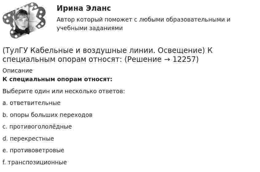      
          Описание
          К специальным опорам относят:Выберите один или несколько ответов:a. ответвительные b. опоры больших переходов c. противогололёдные d. перекрестные e. противоветровые f. транспозиционные   
            
            
            (ТулГУ Кабельные и воздушные линии. Освещение) Критерий оценки блескости, вызывающей неприятные ощущения при неравномерном распределении яркости в поле зрения – это:(ТулГУ Кабельные и воздушные линии. Освещение) К специальным опорам относят:(ТулГУ Кабельные и воздушные линии. Освещение) На линиях какой протяженностью применяют транспозицию проводов:(ТулГУ Кабельные и воздушные линии. Освещение) На линиях с какой величиной напряжения применяют штыревые изоляторы:(ТулГУ Кабельные и воздушные линии. Освещение) Одну или несколько скрученных проволок, поверх которых наматывается фазная изоляция называют:(ТулГУ Кабельные и воздушные линии. Освещение) Осветительный прибор может представляться точечным излучателем и характеризоваться кривыми силы света в тех случаях, когда размеры светящей поверхности осветительного прибора:(ТулГУ Кабельные и воздушные линии. Освещение) Подземные замкнутые сооружения, предназначенные для прокладки только кабельных линий как силовых, так и контрольных, называются:(ТулГУ Кабельные и воздушные линии. Освещение) В каких единицах измеряется освещенность:(ТулГУ Кабельные и воздушные линии. Освещение) В какой среде можно размещать концевые муфты:(ТулГУ Кабельные и воздушные линии. Освещение) Для ограничения слепящего действия светильников местного освещения их защитный угол должен быть не менее:(ТулГУ Кабельные и воздушные линии. Освещение) Запас кабеля, уложенного в траншее, можно создавать в виде:(ТулГУ Кабельные и воздушные линии. Освещение) Кабели, предназначенные для передачи и распределения электрической энергии в осветительных и силовых электроустановках и в тех случаях, когда их применение экономически или технически более(ТулГУ Кабельные и воздушные линии. Освещение) Какие типы опор устанавливают на прямых участках трассы ВЛ:(ТулГУ Кабельные и воздушные линии. Освещение) Канализация электроэнергии в системах электроснабжения осуществляется: