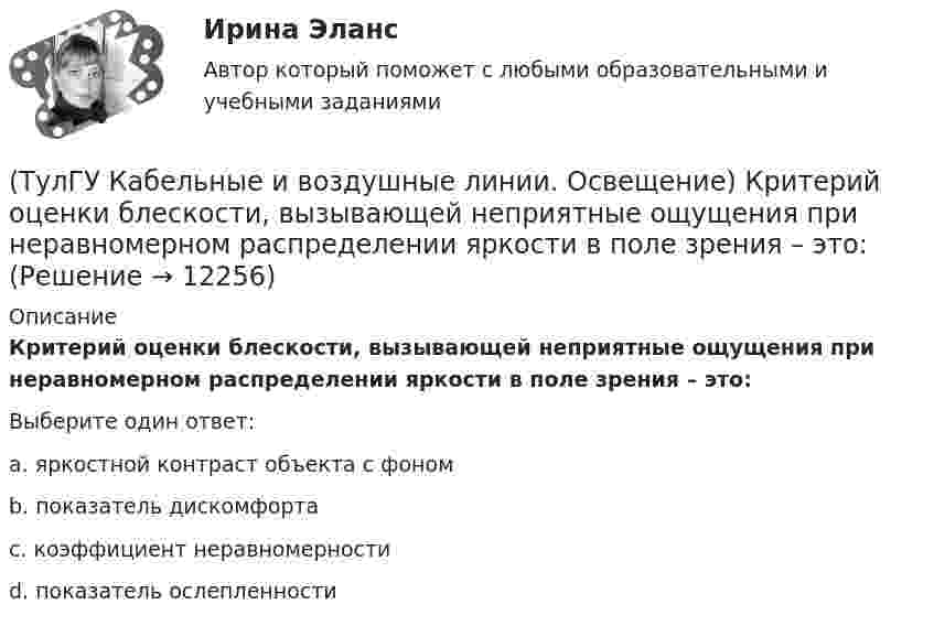      
          Описание
          Критерий оценки блескости, вызывающей неприятные ощущения при неравномерном распределении яркости в поле зрения – это:Выберите один ответ:a. яркостной контраст объекта с фоном b. показатель дискомфорта c. коэффициент неравномерности d. показатель ослепленности   
            
            
            (ТулГУ Кабельные и воздушные линии. Освещение) Когда проводятся внеочередные осмотры кабельных линий:(ТулГУ Кабельные и воздушные линии. Освещение) Критерий оценки блескости, вызывающей неприятные ощущения при неравномерном распределении яркости в поле зрения – это:(ТулГУ Кабельные и воздушные линии. Освещение) К специальным опорам относят:(ТулГУ Кабельные и воздушные линии. Освещение) На линиях какой протяженностью применяют транспозицию проводов:(ТулГУ Кабельные и воздушные линии. Освещение) На линиях с какой величиной напряжения применяют штыревые изоляторы:(ТулГУ Кабельные и воздушные линии. Освещение) Одну или несколько скрученных проволок, поверх которых наматывается фазная изоляция называют:(ТулГУ Кабельные и воздушные линии. Освещение) Осветительный прибор может представляться точечным излучателем и характеризоваться кривыми силы света в тех случаях, когда размеры светящей поверхности осветительного прибора:(ТулГУ Кабельные и воздушные линии. Освещение) Анкерный участок, или анкерный пролет:(ТулГУ Кабельные и воздушные линии. Освещение) В каких единицах измеряется освещенность:(ТулГУ Кабельные и воздушные линии. Освещение) В какой среде можно размещать концевые муфты:(ТулГУ Кабельные и воздушные линии. Освещение) Для ограничения слепящего действия светильников местного освещения их защитный угол должен быть не менее:(ТулГУ Кабельные и воздушные линии. Освещение) Запас кабеля, уложенного в траншее, можно создавать в виде:(ТулГУ Кабельные и воздушные линии. Освещение) Кабели, предназначенные для передачи и распределения электрической энергии в осветительных и силовых электроустановках и в тех случаях, когда их применение экономически или технически более(ТулГУ Кабельные и воздушные линии. Освещение) Какие типы опор устанавливают на прямых участках трассы ВЛ: