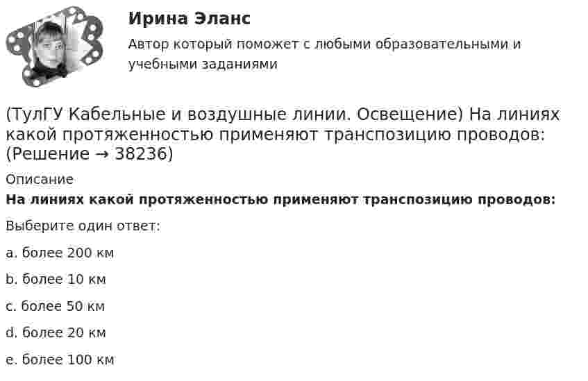      
          Описание
          На линиях какой протяженностью применяют транспозицию проводов:Выберите один ответ:a. более 200 км b. более 10 км c. более 50 км d. более 20 км e. более 100 км  
            
            
            (ТулГУ Кабельные и воздушные линии. Освещение) К специальным опорам относят:(ТулГУ Кабельные и воздушные линии. Освещение) На линиях какой протяженностью применяют транспозицию проводов:(ТулГУ Кабельные и воздушные линии. Освещение) На линиях с какой величиной напряжения применяют штыревые изоляторы:(ТулГУ Кабельные и воздушные линии. Освещение) Одну или несколько скрученных проволок, поверх которых наматывается фазная изоляция называют:(ТулГУ Кабельные и воздушные линии. Освещение) Осветительный прибор может представляться точечным излучателем и характеризоваться кривыми силы света в тех случаях, когда размеры светящей поверхности осветительного прибора:(ТулГУ Кабельные и воздушные линии. Освещение) Подземные замкнутые сооружения, предназначенные для прокладки только кабельных линий как силовых, так и контрольных, называются:(ТулГУ Кабельные и воздушные линии. Освещение) Подземные сооружения, предназначенные для совместного размещения кабельных линий, водопроводов и теплопроводов, называются:(ТулГУ Кабельные и воздушные линии. Освещение) В какой среде можно размещать концевые муфты:(ТулГУ Кабельные и воздушные линии. Освещение) Для ограничения слепящего действия светильников местного освещения их защитный угол должен быть не менее:(ТулГУ Кабельные и воздушные линии. Освещение) Запас кабеля, уложенного в траншее, можно создавать в виде:(ТулГУ Кабельные и воздушные линии. Освещение) Кабели, предназначенные для передачи и распределения электрической энергии в осветительных и силовых электроустановках и в тех случаях, когда их применение экономически или технически более(ТулГУ Кабельные и воздушные линии. Освещение) Какие типы опор устанавливают на прямых участках трассы ВЛ:(ТулГУ Кабельные и воздушные линии. Освещение) Канализация электроэнергии в системах электроснабжения осуществляется:(ТулГУ Кабельные и воздушные линии. Освещение) Когда проводятся внеочередные осмотры кабельных линий: