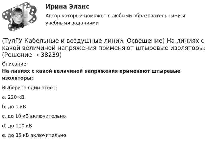      
          Описание
          На линиях с какой величиной напряжения применяют штыревые изоляторы:Выберите один ответ:a. 220 кВ b. до 1 кВ c. до 10 кВ включительно d. до 110 кВ e. до 35 кВ включительно   
            
            
            (ТулГУ Кабельные и воздушные линии. Освещение) На линиях какой протяженностью применяют транспозицию проводов:(ТулГУ Кабельные и воздушные линии. Освещение) На линиях с какой величиной напряжения применяют штыревые изоляторы:(ТулГУ Кабельные и воздушные линии. Освещение) Одну или несколько скрученных проволок, поверх которых наматывается фазная изоляция называют:(ТулГУ Кабельные и воздушные линии. Освещение) Осветительный прибор может представляться точечным излучателем и характеризоваться кривыми силы света в тех случаях, когда размеры светящей поверхности осветительного прибора:(ТулГУ Кабельные и воздушные линии. Освещение) Подземные замкнутые сооружения, предназначенные для прокладки только кабельных линий как силовых, так и контрольных, называются:(ТулГУ Кабельные и воздушные линии. Освещение) Подземные сооружения, предназначенные для совместного размещения кабельных линий, водопроводов и теплопроводов, называются:(ТулГУ Кабельные и воздушные линии. Освещение) Показатель ослепленности зависит только от:(ТулГУ Кабельные и воздушные линии. Освещение) Для ограничения слепящего действия светильников местного освещения их защитный угол должен быть не менее:(ТулГУ Кабельные и воздушные линии. Освещение) Запас кабеля, уложенного в траншее, можно создавать в виде:(ТулГУ Кабельные и воздушные линии. Освещение) Кабели, предназначенные для передачи и распределения электрической энергии в осветительных и силовых электроустановках и в тех случаях, когда их применение экономически или технически более(ТулГУ Кабельные и воздушные линии. Освещение) Какие типы опор устанавливают на прямых участках трассы ВЛ:(ТулГУ Кабельные и воздушные линии. Освещение) Канализация электроэнергии в системах электроснабжения осуществляется:(ТулГУ Кабельные и воздушные линии. Освещение) Когда проводятся внеочередные осмотры кабельных линий:(ТулГУ Кабельные и воздушные линии. Освещение) Критерий оценки блескости, вызывающей неприятные ощущения при неравномерном распределении яркости в поле зрения – это: