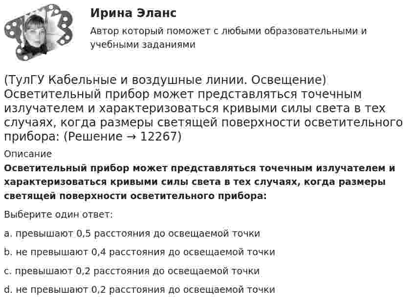      
          Описание
          Осветительный прибор может представляться точечным излучателем и характеризоваться кривыми силы света в тех случаях, когда размеры светящей поверхности осветительного прибора:Выберите один ответ:a. превышают 0,5 расстояния до освещаемой точки b. не превышают 0,4 расстояния до освещаемой точки c. превышают 0,2 расстояния до освещаемой точки d. не превышают 0,2 расстояния до освещаемой точки   
            
            
            (ТулГУ Кабельные и воздушные линии. Освещение) Одну или несколько скрученных проволок, поверх которых наматывается фазная изоляция называют:(ТулГУ Кабельные и воздушные линии. Освещение) Осветительный прибор может представляться точечным излучателем и характеризоваться кривыми силы света в тех случаях, когда размеры светящей поверхности осветительного прибора:(ТулГУ Кабельные и воздушные линии. Освещение) Подземные замкнутые сооружения, предназначенные для прокладки только кабельных линий как силовых, так и контрольных, называются:(ТулГУ Кабельные и воздушные линии. Освещение) Подземные сооружения, предназначенные для совместного размещения кабельных линий, водопроводов и теплопроводов, называются:(ТулГУ Кабельные и воздушные линии. Освещение) Показатель ослепленности зависит только от:(ТулГУ Кабельные и воздушные линии. Освещение) По конструкции опоры подразделяются на:(ТулГУ Кабельные и воздушные линии. Освещение) При расчете каким методом единичная мощность лампы определяется по формуле   P = ω·S / N :(ТулГУ Кабельные и воздушные линии. Освещение) Кабели, предназначенные для передачи и распределения электрической энергии в осветительных и силовых электроустановках и в тех случаях, когда их применение экономически или технически более(ТулГУ Кабельные и воздушные линии. Освещение) Какие типы опор устанавливают на прямых участках трассы ВЛ:(ТулГУ Кабельные и воздушные линии. Освещение) Канализация электроэнергии в системах электроснабжения осуществляется:(ТулГУ Кабельные и воздушные линии. Освещение) Когда проводятся внеочередные осмотры кабельных линий:(ТулГУ Кабельные и воздушные линии. Освещение) Критерий оценки блескости, вызывающей неприятные ощущения при неравномерном распределении яркости в поле зрения – это:(ТулГУ Кабельные и воздушные линии. Освещение) К специальным опорам относят:(ТулГУ Кабельные и воздушные линии. Освещение) На линиях какой протяженностью применяют транспозицию проводов: