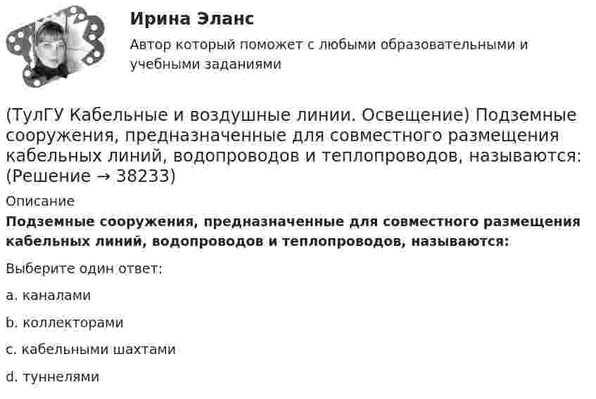      
          Описание
          Подземные сооружения, предназначенные для совместного размещения кабельных линий, водопроводов и теплопроводов, называются:Выберите один ответ:a. каналами b. коллекторами c. кабельными шахтами d. туннелями   
            
            
            (ТулГУ Кабельные и воздушные линии. Освещение) Подземные замкнутые сооружения, предназначенные для прокладки только кабельных линий как силовых, так и контрольных, называются:(ТулГУ Кабельные и воздушные линии. Освещение) Подземные сооружения, предназначенные для совместного размещения кабельных линий, водопроводов и теплопроводов, называются:(ТулГУ Кабельные и воздушные линии. Освещение) Показатель ослепленности зависит только от:(ТулГУ Кабельные и воздушные линии. Освещение) По конструкции опоры подразделяются на:(ТулГУ Кабельные и воздушные линии. Освещение) При расчете каким методом единичная мощность лампы определяется по формуле   P = ω·S / N :(ТулГУ Кабельные и воздушные линии. Освещение) При расчете необходимого светового потока лампы методом коэффициента использования излучателям приписывается поток равный:(ТулГУ Кабельные и воздушные линии. Освещение) Прожекторы заливающего света предназначены для:(ТулГУ Кабельные и воздушные линии. Освещение) Канализация электроэнергии в системах электроснабжения осуществляется:(ТулГУ Кабельные и воздушные линии. Освещение) Когда проводятся внеочередные осмотры кабельных линий:(ТулГУ Кабельные и воздушные линии. Освещение) Критерий оценки блескости, вызывающей неприятные ощущения при неравномерном распределении яркости в поле зрения – это:(ТулГУ Кабельные и воздушные линии. Освещение) К специальным опорам относят:(ТулГУ Кабельные и воздушные линии. Освещение) На линиях какой протяженностью применяют транспозицию проводов:(ТулГУ Кабельные и воздушные линии. Освещение) На линиях с какой величиной напряжения применяют штыревые изоляторы:(ТулГУ Кабельные и воздушные линии. Освещение) Одну или несколько скрученных проволок, поверх которых наматывается фазная изоляция называют: