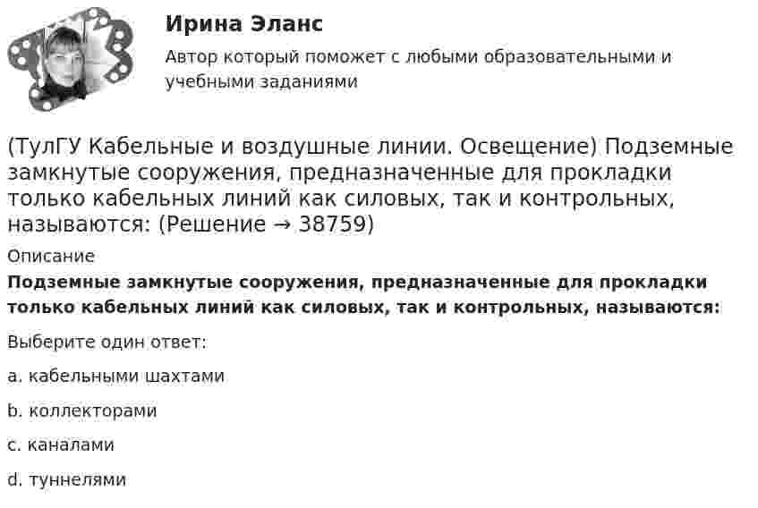      
          Описание
          Подземные замкнутые сооружения, предназначенные для прокладки только кабельных линий как силовых, так и контрольных, называются:Выберите один ответ:a. кабельными шахтами b. коллекторами c. каналами d. туннелями   
            
            
            (ТулГУ Кабельные и воздушные линии. Освещение) Осветительный прибор может представляться точечным излучателем и характеризоваться кривыми силы света в тех случаях, когда размеры светящей поверхности осветительного прибора:(ТулГУ Кабельные и воздушные линии. Освещение) Подземные замкнутые сооружения, предназначенные для прокладки только кабельных линий как силовых, так и контрольных, называются:(ТулГУ Кабельные и воздушные линии. Освещение) Подземные сооружения, предназначенные для совместного размещения кабельных линий, водопроводов и теплопроводов, называются:(ТулГУ Кабельные и воздушные линии. Освещение) Показатель ослепленности зависит только от:(ТулГУ Кабельные и воздушные линии. Освещение) По конструкции опоры подразделяются на:(ТулГУ Кабельные и воздушные линии. Освещение) При расчете каким методом единичная мощность лампы определяется по формуле   P = ω·S / N :(ТулГУ Кабельные и воздушные линии. Освещение) При расчете необходимого светового потока лампы методом коэффициента использования излучателям приписывается поток равный:(ТулГУ Кабельные и воздушные линии. Освещение) Какие типы опор устанавливают на прямых участках трассы ВЛ:(ТулГУ Кабельные и воздушные линии. Освещение) Канализация электроэнергии в системах электроснабжения осуществляется:(ТулГУ Кабельные и воздушные линии. Освещение) Когда проводятся внеочередные осмотры кабельных линий:(ТулГУ Кабельные и воздушные линии. Освещение) Критерий оценки блескости, вызывающей неприятные ощущения при неравномерном распределении яркости в поле зрения – это:(ТулГУ Кабельные и воздушные линии. Освещение) К специальным опорам относят:(ТулГУ Кабельные и воздушные линии. Освещение) На линиях какой протяженностью применяют транспозицию проводов:(ТулГУ Кабельные и воздушные линии. Освещение) На линиях с какой величиной напряжения применяют штыревые изоляторы: