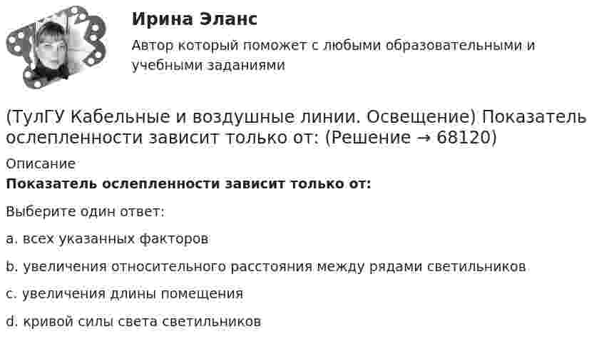      
            Описание
            Показатель ослепленности зависит только от:Выберите один ответ:a. всех указанных факторов b. увеличения относительного расстояния между рядами светильников c. увеличения длины помещения d. кривой силы света светильников    
            
            
            (ТулГУ Кабельные и воздушные линии. Освещение) Подземные сооружения, предназначенные для совместного размещения кабельных линий, водопроводов и теплопроводов, называются:(ТулГУ Кабельные и воздушные линии. Освещение) Показатель ослепленности зависит только от:(ТулГУ Кабельные и воздушные линии. Освещение) По конструкции опоры подразделяются на:(ТулГУ Кабельные и воздушные линии. Освещение) При расчете каким методом единичная мощность лампы определяется по формуле   P = ω·S / N :(ТулГУ Кабельные и воздушные линии. Освещение) При расчете необходимого светового потока лампы методом коэффициента использования излучателям приписывается поток равный:(ТулГУ Кабельные и воздушные линии. Освещение) Прожекторы заливающего света предназначены для:(ТулГУ Кабельные и воздушные линии. Освещение) Совместная прокладка в лотках кабелей силовых, осветительных и контрольных цепей с проводами и кабелями других цепей (сигнализации, дистанционного управления):(ТулГУ Кабельные и воздушные линии. Освещение) Когда проводятся внеочередные осмотры кабельных линий:(ТулГУ Кабельные и воздушные линии. Освещение) Критерий оценки блескости, вызывающей неприятные ощущения при неравномерном распределении яркости в поле зрения – это:(ТулГУ Кабельные и воздушные линии. Освещение) К специальным опорам относят:(ТулГУ Кабельные и воздушные линии. Освещение) На линиях какой протяженностью применяют транспозицию проводов:(ТулГУ Кабельные и воздушные линии. Освещение) На линиях с какой величиной напряжения применяют штыревые изоляторы:(ТулГУ Кабельные и воздушные линии. Освещение) Одну или несколько скрученных проволок, поверх которых наматывается фазная изоляция называют:(ТулГУ Кабельные и воздушные линии. Освещение) Осветительный прибор может представляться точечным излучателем и характеризоваться кривыми силы света в тех случаях, когда размеры светящей поверхности осветительного прибора: