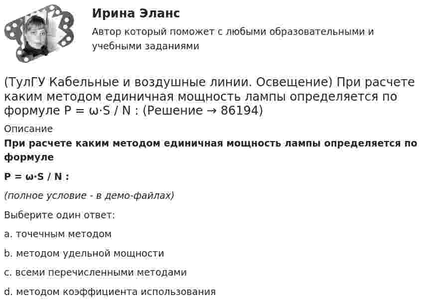     
            Описание
            При расчете каким методом единичная мощность лампы определяется по формуле P = ω·S / N :(полное условие - в демо-файлах)Выберите один ответ:a. точечным методомb. методом удельной мощностиc. всеми перечисленными методами d. методом коэффициента использования   
            
            
            (ТулГУ Кабельные и воздушные линии. Освещение) По конструкции опоры подразделяются на:(ТулГУ Кабельные и воздушные линии. Освещение) При расчете каким методом единичная мощность лампы определяется по формуле   P = ω·S / N :(ТулГУ Кабельные и воздушные линии. Освещение) При расчете необходимого светового потока лампы методом коэффициента использования излучателям приписывается поток равный:(ТулГУ Кабельные и воздушные линии. Освещение) Прожекторы заливающего света предназначены для:(ТулГУ Кабельные и воздушные линии. Освещение) Совместная прокладка в лотках кабелей силовых, осветительных и контрольных цепей с проводами и кабелями других цепей (сигнализации, дистанционного управления):(ТулГУ Кабельные и воздушные линии. Освещение) Сталеалюминиевые провода с облегченным сердечником имеют соотношение площадей сечений алюминиевой и стальной части:(ТулГУ Кабельные и воздушные линии. Освещение) Стрела провеса провода:(ТулГУ Кабельные и воздушные линии. Освещение) К специальным опорам относят:(ТулГУ Кабельные и воздушные линии. Освещение) На линиях какой протяженностью применяют транспозицию проводов:(ТулГУ Кабельные и воздушные линии. Освещение) На линиях с какой величиной напряжения применяют штыревые изоляторы:(ТулГУ Кабельные и воздушные линии. Освещение) Одну или несколько скрученных проволок, поверх которых наматывается фазная изоляция называют:(ТулГУ Кабельные и воздушные линии. Освещение) Осветительный прибор может представляться точечным излучателем и характеризоваться кривыми силы света в тех случаях, когда размеры светящей поверхности осветительного прибора:(ТулГУ Кабельные и воздушные линии. Освещение) Подземные замкнутые сооружения, предназначенные для прокладки только кабельных линий как силовых, так и контрольных, называются:(ТулГУ Кабельные и воздушные линии. Освещение) Подземные сооружения, предназначенные для совместного размещения кабельных линий, водопроводов и теплопроводов, называются: