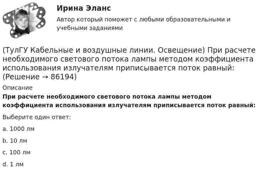      
            Описание
            При расчете необходимого светового потока лампы методом коэффициента использования излучателям приписывается поток равный:Выберите один ответ:a. 1000 лм b. 10 лм c. 100 лм d. 1 лм    
            
            
            (ТулГУ Кабельные и воздушные линии. Освещение) При расчете каким методом единичная мощность лампы определяется по формуле   P = ω·S / N :(ТулГУ Кабельные и воздушные линии. Освещение) При расчете необходимого светового потока лампы методом коэффициента использования излучателям приписывается поток равный:(ТулГУ Кабельные и воздушные линии. Освещение) Прожекторы заливающего света предназначены для:(ТулГУ Кабельные и воздушные линии. Освещение) Совместная прокладка в лотках кабелей силовых, осветительных и контрольных цепей с проводами и кабелями других цепей (сигнализации, дистанционного управления):(ТулГУ Кабельные и воздушные линии. Освещение) Сталеалюминиевые провода с облегченным сердечником имеют соотношение площадей сечений алюминиевой и стальной части:(ТулГУ Кабельные и воздушные линии. Освещение) Стрела провеса провода:(ТулГУ Кабельные и воздушные линии. Освещение) Требования к освещению регламентируются:(ТулГУ Кабельные и воздушные линии. Освещение) На линиях какой протяженностью применяют транспозицию проводов:(ТулГУ Кабельные и воздушные линии. Освещение) На линиях с какой величиной напряжения применяют штыревые изоляторы:(ТулГУ Кабельные и воздушные линии. Освещение) Одну или несколько скрученных проволок, поверх которых наматывается фазная изоляция называют:(ТулГУ Кабельные и воздушные линии. Освещение) Осветительный прибор может представляться точечным излучателем и характеризоваться кривыми силы света в тех случаях, когда размеры светящей поверхности осветительного прибора:(ТулГУ Кабельные и воздушные линии. Освещение) Подземные замкнутые сооружения, предназначенные для прокладки только кабельных линий как силовых, так и контрольных, называются:(ТулГУ Кабельные и воздушные линии. Освещение) Подземные сооружения, предназначенные для совместного размещения кабельных линий, водопроводов и теплопроводов, называются:(ТулГУ Кабельные и воздушные линии. Освещение) Показатель ослепленности зависит только от: