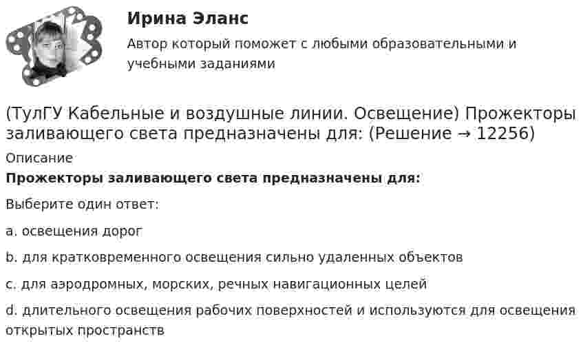      
          Описание
          Прожекторы заливающего света предназначены для:Выберите один ответ:a. освещения дорог b. для кратковременного освещения сильно удаленных объектов c. для аэродромных, морских, речных навигационных целей d. длительного освещения рабочих поверхностей и используются для освещения открытых пространств   
            
            
            (ТулГУ Кабельные и воздушные линии. Освещение) При расчете необходимого светового потока лампы методом коэффициента использования излучателям приписывается поток равный:(ТулГУ Кабельные и воздушные линии. Освещение) Прожекторы заливающего света предназначены для:(ТулГУ Кабельные и воздушные линии. Освещение) Совместная прокладка в лотках кабелей силовых, осветительных и контрольных цепей с проводами и кабелями других цепей (сигнализации, дистанционного управления):(ТулГУ Кабельные и воздушные линии. Освещение) Сталеалюминиевые провода с облегченным сердечником имеют соотношение площадей сечений алюминиевой и стальной части:(ТулГУ Кабельные и воздушные линии. Освещение) Стрела провеса провода:(ТулГУ Кабельные и воздушные линии. Освещение) Требования к освещению регламентируются:(ТулГУ Кабельные и воздушные линии. Освещение) Число соединительных муфт на 1 км вновь строящихся кабельных линий для трехжильных кабелей 1-10 кВ сечением до 3х95 мм2 должно быть не более:(ТулГУ Кабельные и воздушные линии. Освещение) На линиях с какой величиной напряжения применяют штыревые изоляторы:(ТулГУ Кабельные и воздушные линии. Освещение) Одну или несколько скрученных проволок, поверх которых наматывается фазная изоляция называют:(ТулГУ Кабельные и воздушные линии. Освещение) Осветительный прибор может представляться точечным излучателем и характеризоваться кривыми силы света в тех случаях, когда размеры светящей поверхности осветительного прибора:(ТулГУ Кабельные и воздушные линии. Освещение) Подземные замкнутые сооружения, предназначенные для прокладки только кабельных линий как силовых, так и контрольных, называются:(ТулГУ Кабельные и воздушные линии. Освещение) Подземные сооружения, предназначенные для совместного размещения кабельных линий, водопроводов и теплопроводов, называются:(ТулГУ Кабельные и воздушные линии. Освещение) Показатель ослепленности зависит только от:(ТулГУ Кабельные и воздушные линии. Освещение) По конструкции опоры подразделяются на: