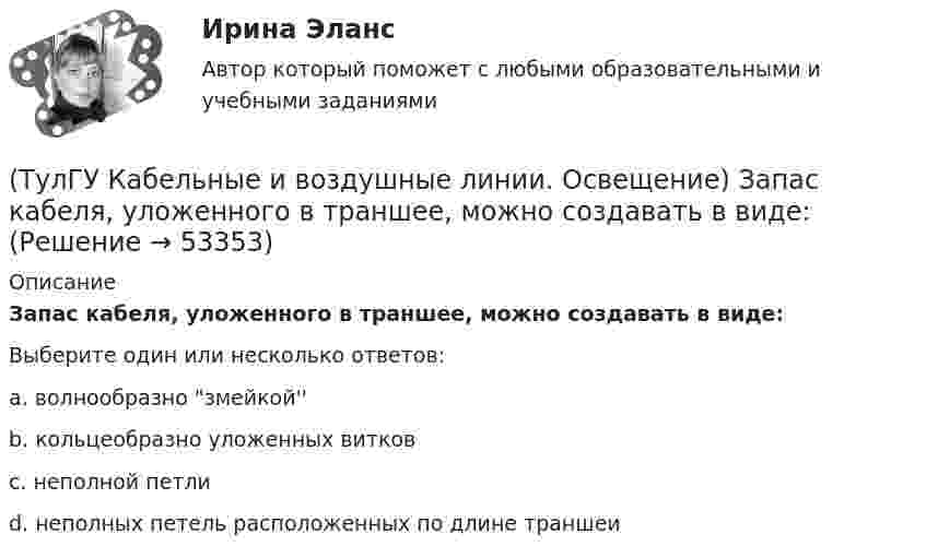      
            Описание
            Запас кабеля, уложенного в траншее, можно создавать в виде:Выберите один или несколько ответов:a. волнообразно змейкой'' b. кольцеобразно уложенных витков c. неполной петли d. неполных петель расположенных по длине траншеи   
            
            
            (ТулГУ Кабельные и воздушные линии. Освещение) Для ограничения слепящего действия светильников местного освещения их защитный угол должен быть не менее:(ТулГУ Кабельные и воздушные линии. Освещение) Запас кабеля, уложенного в траншее, можно создавать в виде:(ТулГУ Кабельные и воздушные линии. Освещение) Кабели, предназначенные для передачи и распределения электрической энергии в осветительных и силовых электроустановках и в тех случаях, когда их применение экономически или технически более(ТулГУ Кабельные и воздушные линии. Освещение) Какие типы опор устанавливают на прямых участках трассы ВЛ:(ТулГУ Кабельные и воздушные линии. Освещение) Канализация электроэнергии в системах электроснабжения осуществляется:(ТулГУ Кабельные и воздушные линии. Освещение) Когда проводятся внеочередные осмотры кабельных линий:(ТулГУ Кабельные и воздушные линии. Освещение) Критерий оценки блескости, вызывающей неприятные ощущения при неравномерном распределении яркости в поле зрения – это:(ТулГУ История) Эпохой «развитого социализма», а позже временем «застоя» называли период, когда у власти в СССР находился:(ТулГУ) Источником ЭМП частотой 100 ГГц является антенна. Допустимая энергетическая нагрузка на человека составляет 2 Вт∙ч/м2. На рабочем месте оператора плотность потока энергии составляет 4 Вт/м2. Определите допустимое время нахождения (ТулГУ) Исходные данные для определения местоположения ГПП(ТулГУ) Исходные данные для определения нагрузок(ТулгУ) Исходя из знания сущности процессов происходящих при закалке и старении установите как изменяется твердость алюминиевого сплава при закалке и при последующем старении и чем можно объяснить такое изменение свойств(ТулГУ Кабельные и воздушные линии. Освещение) Анкерный участок, или анкерный пролет:(ТулГУ Кабельные и воздушные линии. Освещение) В каких единицах измеряется освещенность: