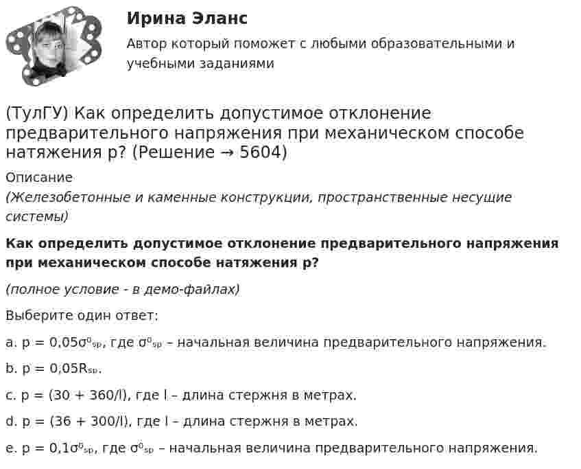     
          Описание
          (Железобетонные и каменные конструкции, пространственные несущие системы)Как определить допустимое отклонение предварительного напряжения при механическом способе натяжения p?(полное условие - в демо-файлах)Выберите один ответ:a. p = 0,05σ⁰ₛₚ, где σ⁰ₛₚ – начальная величина предварительного напряжения.b. p = 0,05Rₛₚ.c. p = (30 + 360/l), где l – длина стержня в метрах. d. p = (36 + 300/l), где l – длина стержня в метрах. e. p = 0,1σ⁰ₛₚ, где σ⁰ₛₚ – начальная величина предварительного напряжения.  
            
            
            (ТулГУ) Как определить долю ветровой нагрузки, приходящейся на К-ю диафрагму параллельную оси У при симметричном плане здания?(ТулГУ) Как определить допустимое отклонение предварительного напряжения при механическом способе натяжения p?(ТулГУ) Как определить жесткость диафрагмовой системы на кручение?(ТулГУ) Как определить изгибающие моменты i-м столбе от смещения ядра и от его кручения?(ТулГУ) Как определить изгибающий момент, воспринимаемый ядром жесткости или диафрагмой при повороте здания?(ТулГУ) Как определить изгибающий момент от вертикальной нагрузки в К-й диафрагме параллельной оси У?(ТулГУ) Как определить касательные напряжения в стенках ядра жесткости на участках с проемами в сечении i-го столба, если δ, t, b – толщина стенки ядра и его разметы в плане?(ТулГУ) Какой материал для контактов аппаратов ВН наиболее распространён(ТулГУ) Какой материал целесообразно использовать для изготовления бытовых машин?(ТулГУ) Какой орган осуществляет координацию деятельности в области противодействия коррупции?(ТулГУ) Какой термин применил Огюст Конт к созданной им науке об обществе, описанной в «Курсе позитивная философия»?(ТулГУ) Какой формат принят за единицу измерения других форматов:(ТулГУ) Какому закону подчинено распределение антропологических признаков:(ТулГУ) Как определить величины ординат эквивалентной нормативной ветровой эпюры на уровне земли aqn и на уровне верха здания qn ?