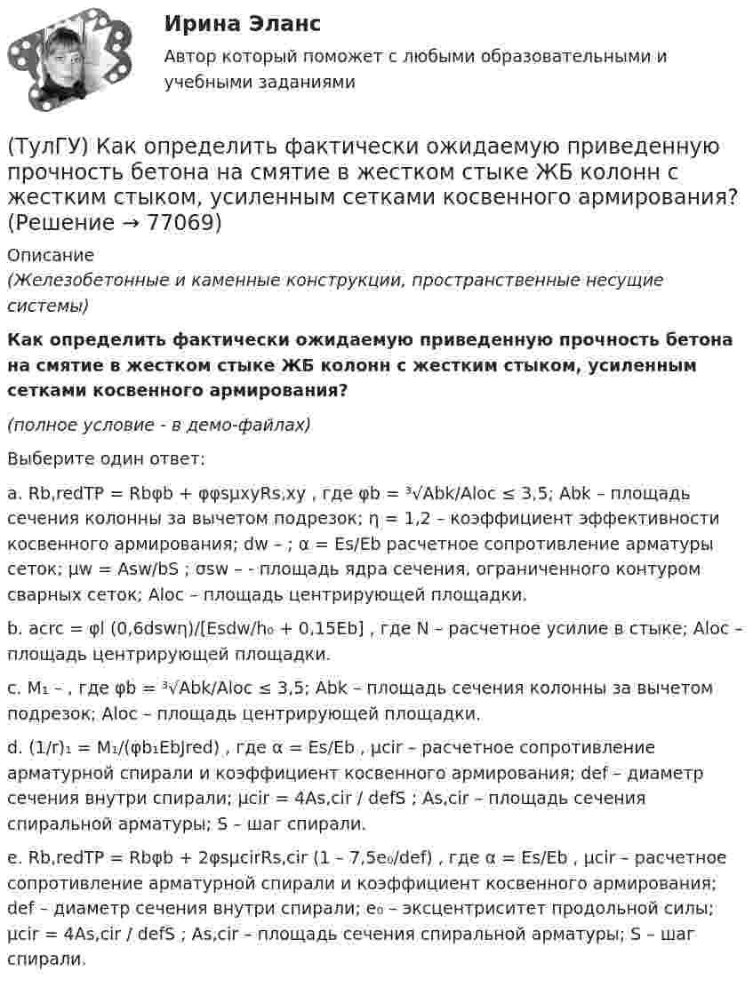     
            Описание
            (Железобетонные и каменные конструкции, пространственные несущие системы)Как определить фактически ожидаемую приведенную прочность бетона на смятие в жестком стыке ЖБ колонн с жестким стыком, усиленным сетками косвенного армирования?(полное условие - в демо-файлах)Выберите один ответ:a. Rb,redTP = Rbφb + φφsμxyRs,xy , где φb = ³√Abk/Aloc ≤ 3,5; Abk – площадь сечения колонны за вычетом подрезок; η = 1,2 – коэффициент эффективности косвенного армирования; dw – ; α = Es/Eb расчетное сопротивление арматуры сеток; μw = Asw/bS ; σsw – - площадь ядра сечения, ограниченного контуром сварных сеток; Aloc – площадь центрирующей площадки. b. acrc = φl (0,6dswη)/[Esdw/h₀ + 0,15Eb] , где N – расчетное усилие в стыке; Aloc – площадь центрирующей площадки. c. M₁ – , где φb = ³√Abk/Aloc ≤ 3,5; Abk – площадь сечения колонны за вычетом подрезок; Aloc – площадь центрирующей площадки.d. (1/r)₁ = M₁/(φb₁EbJred) , где α = Es/Eb , μcir – расчетное сопротивление арматурной спирали и коэффициент косвенного армирования; def – диаметр сечения внутри спирали; μcir = 4As,cir / defS ; As,cir – площадь сечения спиральной арматуры; S – шаг спирали.e. Rb,redTP = Rbφb + 2φsμcirRs,cir (1 – 7,5e₀/def) , где α = Es/Eb , μcir – расчетное сопротивление арматурной спирали и коэффициент косвенного армирования; def – диаметр сечения внутри спирали; e₀ – эксцентриситет продольной силы; μcir = 4As,cir / defS ; As,cir – площадь сечения спиральной арматуры; S – шаг спирали.    
            
            
            (ТулГУ) Как определить ускорение свободных колебаний верхнего этажа многоэтажного здания?(ТулГУ) Как определить фактически ожидаемую приведенную прочность бетона на смятие в жестком стыке ЖБ колонн с жестким стыком, усиленным сетками косвенного армирования?(ТулГУ) Как определить ширину раскрытия нормальных трещин для преднапряженных ЖБК?(ТулГУ) Как определяется высота всасывания насоса?(ТулГУ) Как определяется упругая характеристика кладки, если E₀ – модуль упругости кладки; Ru – временное сопротивление кладки сжатию; εb = εb,u расчетное сопротивление кладки сжатию; E – модуль деформации кладки?(ТулГУ) Как ориентировочно определить высоту сечения сборной пустотной плиты с предварительным напряжением арматуры с учетом требований жесткости?(ТулГУ) Как ориентировочно определить высоту сечения сборной ребристой плиты с предварительным напряжением арматуры с учетом требований жесткости?(ТулГУ) Как определить поперечную силу в надпроемной перемычке ядра жесткости?(ТулГУ) Как определить предельные составляющие усилий, действующих в горизонтальном нормальном сечении железобетонной диафрагмы?(ТулГУ) Как определить прогибы К-й диафрагмы параллельной оси У от поной нагрузки в произвольном сечении?(ТулГУ) Как определить размер стороны эквивалентной квадратной пустоты вместо круглой в пустотных плитах, если размер стороны эквивалентного квадрата h₁, а диаметр круга d?(ТулГУ) Как определить составляющую сейсмической нагрузки в уровне к-го перекрытия, соответствующую i-тому тону свободных колебаний?(ТулГУ) Как определить угол наклона диафрагмы от вертикали, вызванный податливостью основания, если С – коэффициент постели?(ТулГУ) Как определить угол поворота ядро-диафрагмовой системы в плане?